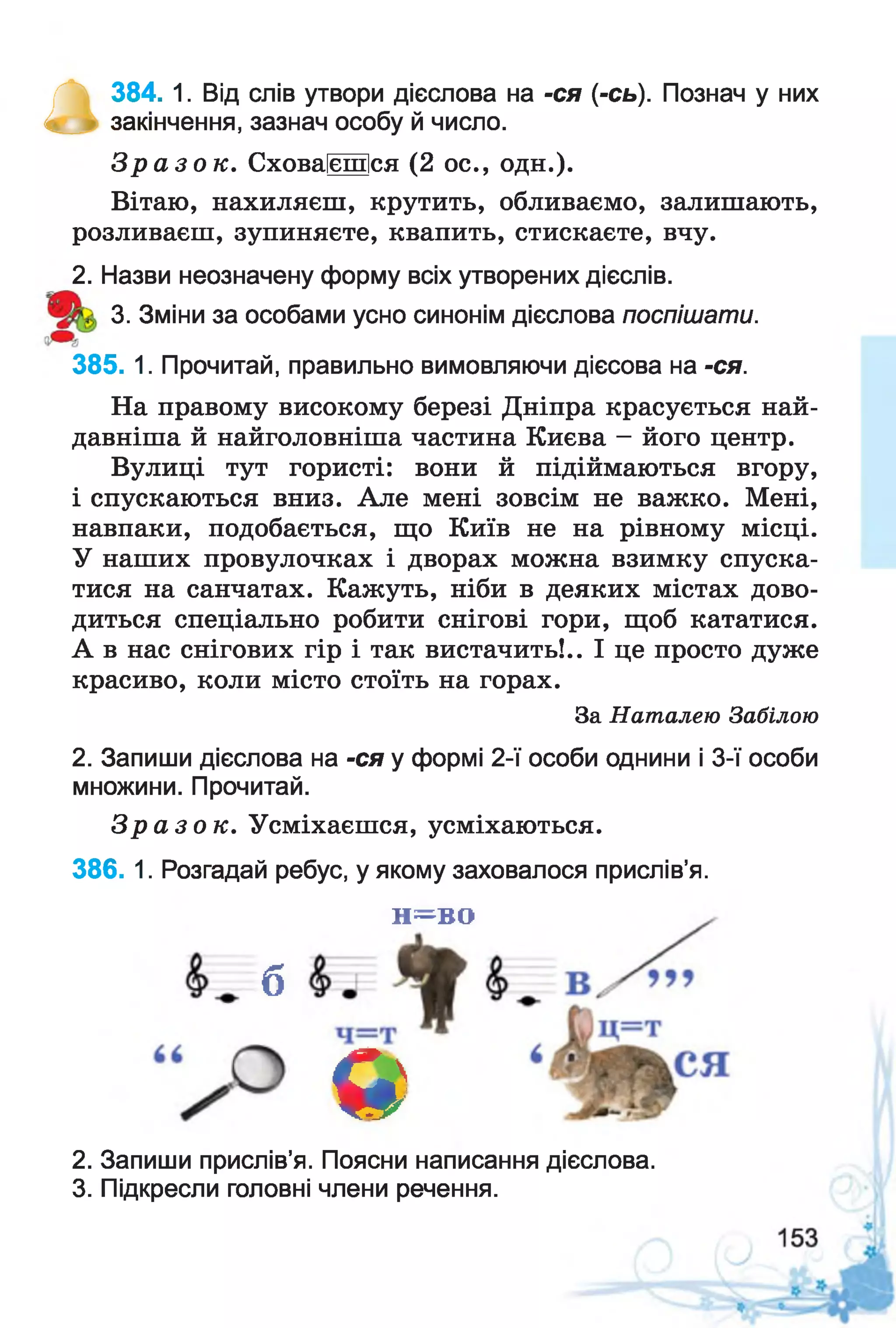 П
384. 1. Від слів утвори дієслова на -ся (-сь). Познач у них
закінчення, зазнач особу й число.
З р а з о к . Сховаїєшіся (2 ос., одн.).
Вітаю, нахиляєш, крутить, обливаємо, залишають,
розливаєш, зупиняєте, квапить, стискаєте, вчу.
2. Назви неозначену форму всіх утворених дієслів.
3. Зміни за особами усно синонім дієслова поспішати.
385. 1. Прочитай, правильно вимовляючи дієсова на -ся.
На правому високому березі Дніпра красується най­
давніша й найголовніша частина Києва - його центр.
Вулиці тут гористі: вони й підіймаються вгору,
і спускаються вниз. Але мені зовсім не важко. Мені,
навпаки, подобається, що Київ не на рівному місці.
У наших провулочках і дворах можна взимку спуска­
тися на санчатах. Кажуть, ніби в деяких містах дово­
диться спеціально робити снігові гори, щоб кататися.
А в нас снігових гір і так вистачить!.. І це просто дуже
красиво, коли місто стоїть на горах.
За Наталею Забілою
2. Запиши дієслова на -ся у формі 2-ї особи однини і 3-ї особи
множини. Прочитай.
З р а з о к . Усміхаєшся, усміхаються.
386. 1. Розгадай ребус, у якому заховалося прислів’я.
н^во
б
я
2. Запиши прислів’я. Поясни написання дієслова.
3. Підкресли головні члени речення.
 