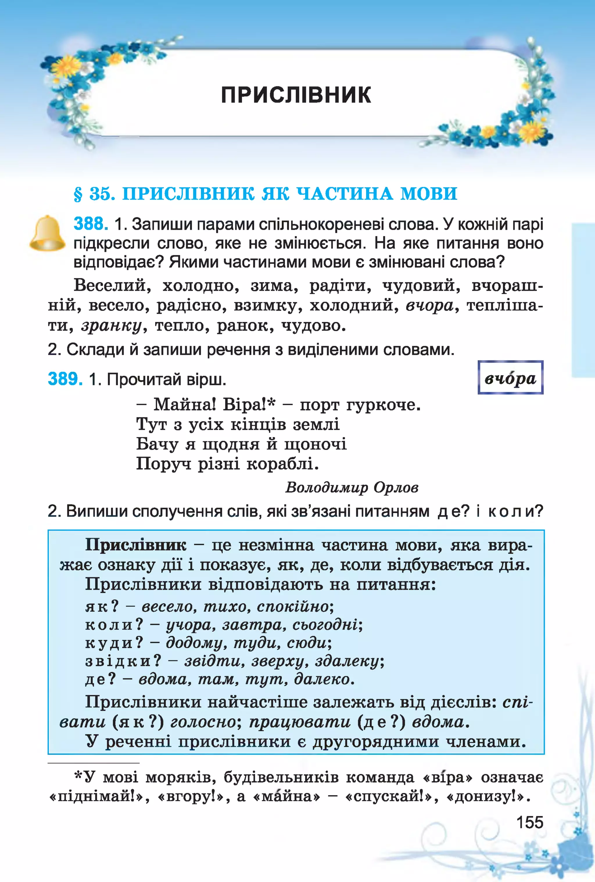 V-
ПРИСЛІВНИК
----------------------------------------------------------------
§ 35. ПРИСЛІВНИК ЯК ЧАСТИНА МОВИ
388. 1. Запиши парами спільнокореневі слова. У кожній парі
підкресли слово, яке не змінюється. На яке питання воно
відповідає? Якими частинами мови є змінювані слова?
Веселий, холодно, зима, радіти, чудовий, вчораш­
ній, весело, радісно, взимку, холодний, вчора, тепліша­
ти, зранку, тепло, ранок, чудово.
2. Склади й запиши речення з виділеними словами.
389. 1. Прочитай вірш.
- Майна! Віра!* - порт гуркоче.
Тут з усіх кінців землі
Бачу я щодня й щоночі
Поруч різні кораблі.
Володимир Орлов
2. Випиши сполучення слів, які зв’язані питанням де? і коли?
вчора
Прислівник - це незмінна частина мови, яка вира­
жає ознаку дії і показує, як, де, коли відбувається дія.
Прислівники відповідають на питання:
я к ? - весело, тихо, спокійно;
к о л и ? - учора, завт ра, сьогодні',
к у д и ? - додому, т уди, сюди;
з в і д к и ? - звідт и, зверху, здалеку;
д е ? - вдома, там, т ут , далеко.
Прислівники найчастіше залежать від дієслів: спі­
вати (я к ?) голосно; працювати (д е ?) вдома.
У реченні прислівники є другорядними членами.
*У мові моряків, будівельників команда «віра» означає
«піднімай!», «вгору!», а «майна» —«спускай!», «донизу!».
155
 