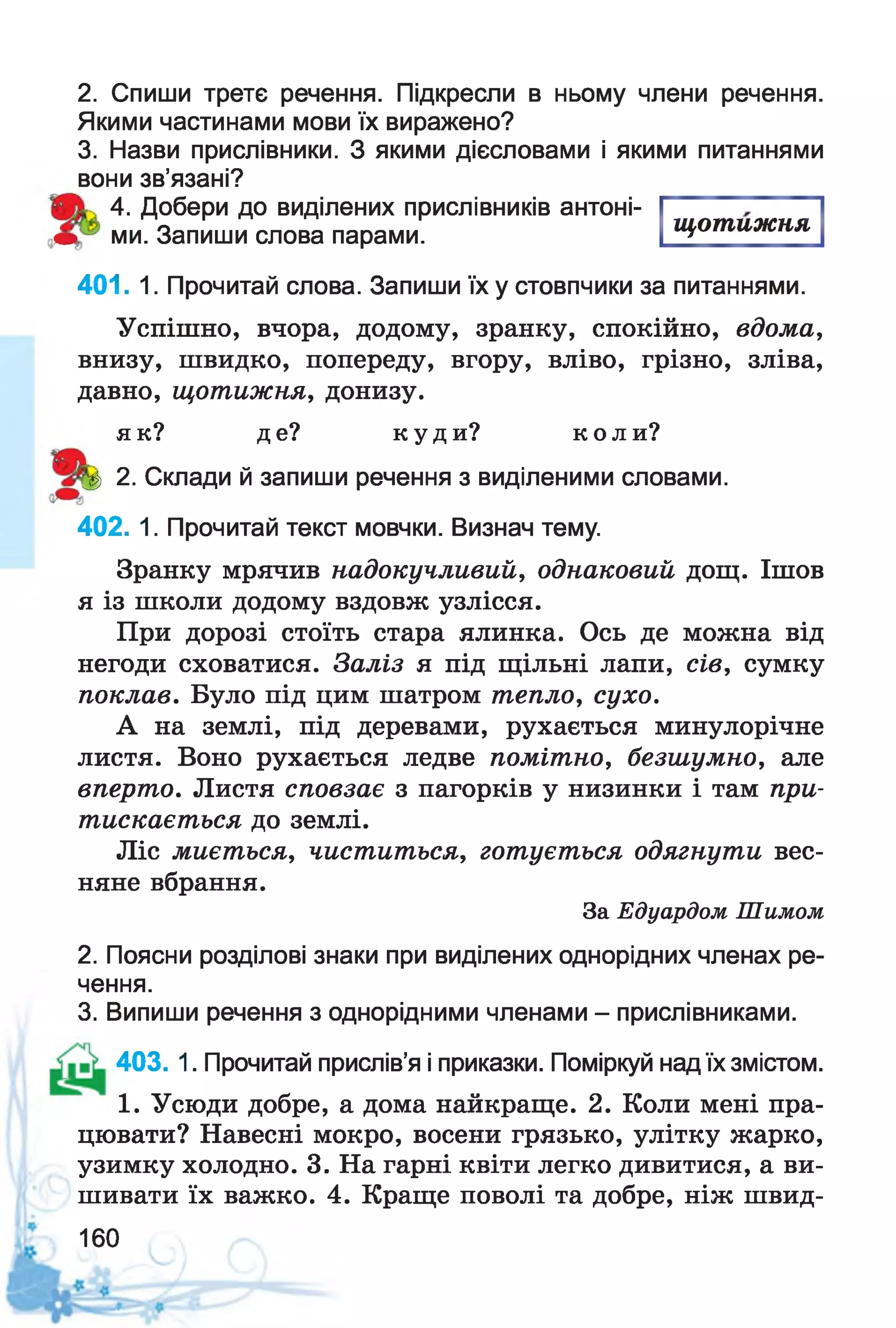 2. Спиши третє речення. Підкресли в ньому члени речення.
Якими частинами мови їх виражено?
3. Назви прислівники. З якими дієсловами і якими питаннями
вони зв’язані?
4. Добери до виділених прислівників антоні-
т> ми. Запиши слова парами.
щотижня
401. 1. Прочитай слова. Запиши їх у стовпчики за питаннями.
Успішно, вчора, додому, зранку, спокійно, вдома,
внизу, швидко, попереду, вгору, вліво, грізно, зліва,
давно, щотижня, донизу.
як? де? куди? коли?
^ 2. Склади й запиши речення з виділеними словами.
402. 1. Прочитай текст мовчки. Визнач тему.
Зранку мрячив надокучливий, однаковий дощ. Ішов
я із школи додому вздовж узлісся.
При дорозі стоїть стара ялинка. Ось де можна від
негоди сховатися. Заліз я під щільні лапи, сів, сумку
поклав. Було під цим шатром тепло, сухо.
А на землі, під деревами, рухається минулорічне
листя. Воно рухається ледве помітно, безшумно, але
вперто. Листя сповзає з пагорків у низинки і там при­
тискається до землі.
Ліс миється, чиститься, готується одягнути вес­
няне вбрання.
За Едуардом Шимом
2. Поясни розділові знаки при виділених однорідних членах ре­
чення.
3. Випиши речення з однорідними членами - прислівниками.
403. 1. Прочитай прислів’я і приказки. Поміркуй над їх змістом.
1. Усюди добре, а дома найкраще. 2. Коли мені пра­
цювати? Навесні мокро, восени грязько, улітку жарко,
узимку холодно. 3. На гарні квіти легко дивитися, а ви­
шивати їх важко. 4. Краще поволі та добре, ніж швид-
160
 