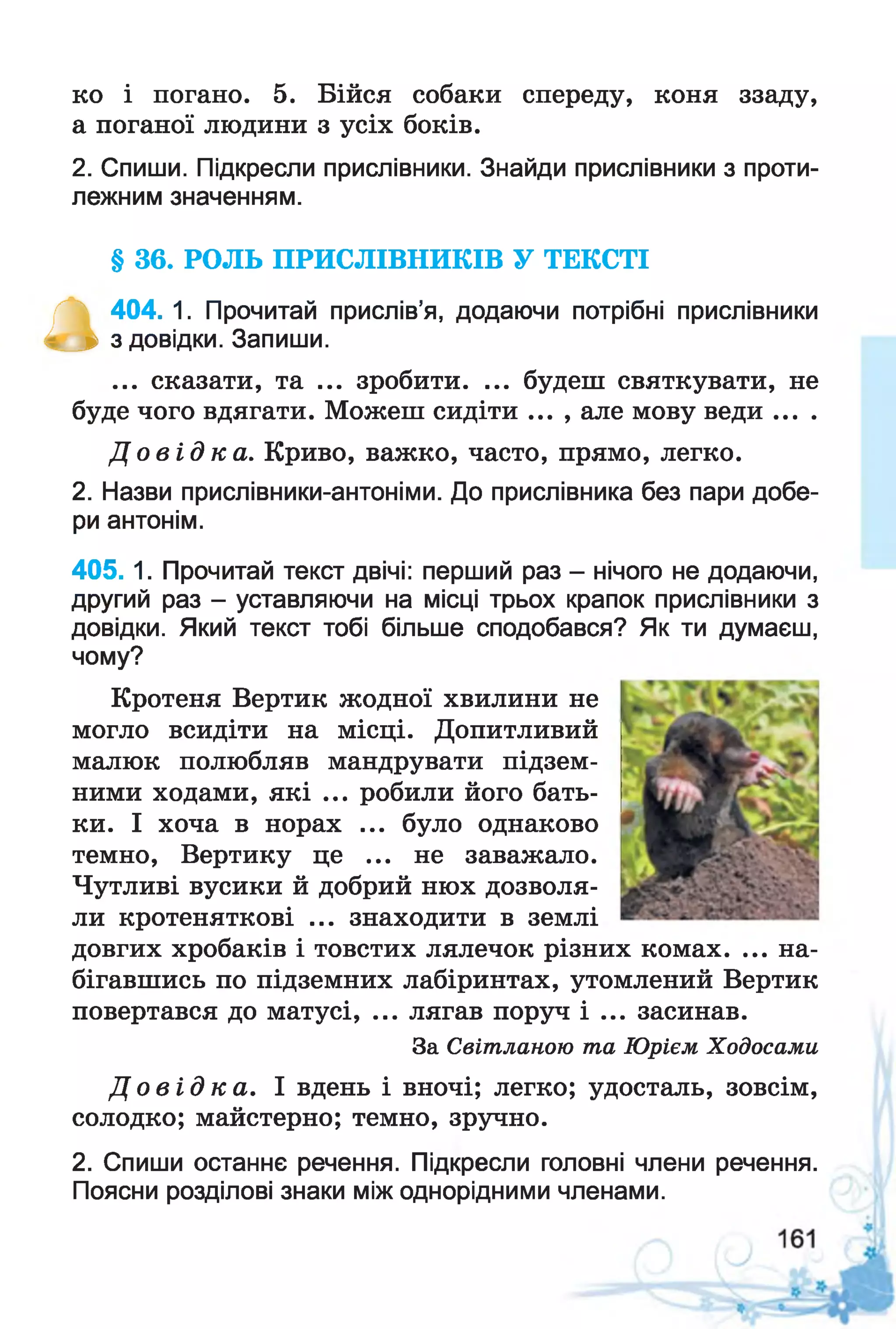 ко і погано. 5. Бійся собаки спереду, коня ззаду,
а поганої людини з усіх боків.
2. Спиши. Підкресли прислівники. Знайди прислівники з проти­
лежним значенням.
§ 36. РОЛЬ ПРИСЛІВНИКІВ У ТЕКСТІ
а
404. 1. Прочитай прислів’я, додаючи потрібні прислівники
з довідки. Запиши.
... сказати, та ... зробити. ... будеш святкувати, не
буде чого вдягати. Можеш сидіти ... , але мову веди ... .
Д о в і д к а . Криво, важко, часто, прямо, легко.
2. Назви прислівники-антоніми. До прислівника без пари добе­
ри антонім.
405.1. Прочитай текст двічі: перший раз - нічого не додаючи,
другий раз - уставляючи на місці трьох крапок прислівники з
довідки. Який текст тобі більше сподобався? Як ти думаєш,
чому?
Кротеня Вертик жодної хвилини не
могло всидіти на місці. Допитливий
малюк полюбляв мандрувати підзем­
ними ходами, які ... робили його бать­
ки. І хоча в норах ... було однаково
темно, Вертику це ... не заважало.
Чутливі вусики й добрий нюх дозволя­
ли кротеняткові ... знаходити в землі
довгих хробаків і товстих лялечок різних комах. ... на­
бігавшись по підземних лабіринтах, утомлений Вертик
повертався до матусі, ... лягав поруч і ... засинав.
За Світланою та Юрієм Ходосами
Д о в і д к а . І вдень і вночі; легко; удосталь, зовсім,
солодко; майстерно; темно, зручно.
2. Спиши останнє речення. Підкресли головні члени речення.
Поясни розділові знаки між однорідними членами.
 
