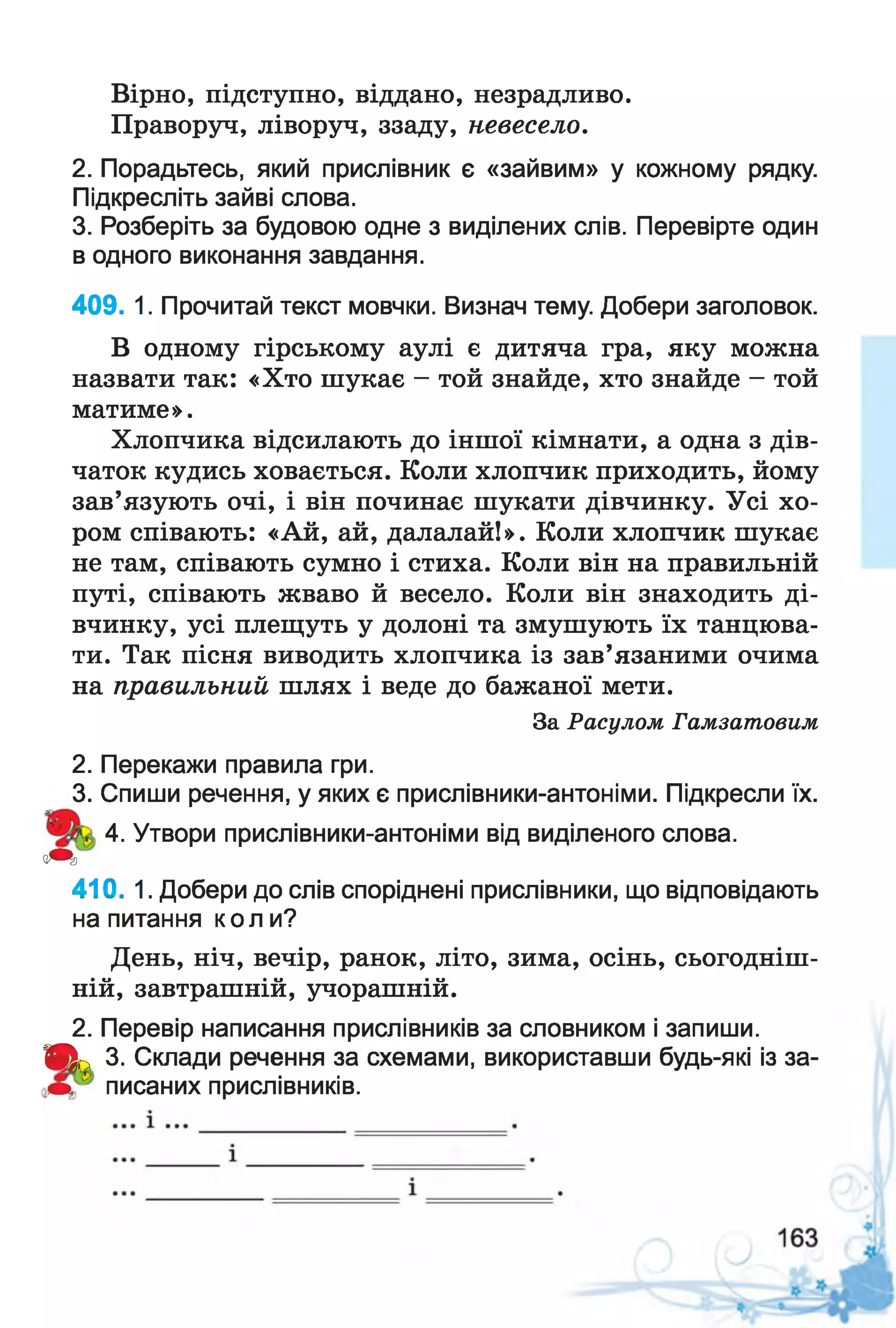 Вірно, підступно, віддано, незрадливо.
Праворуч, ліворуч, ззаду, невесело.
2. Порадьтесь, який прислівник є «зайвим» у кожному рядку.
Підкресліть зайві слова.
3. Розберіть за будовою одне з виділених слів. Перевірте один
в одного виконання завдання.
409. 1. Прочитай текст мовчки. Визнач тему. Добери заголовок.
В одному гірському аулі є дитяча гра, яку можна
назвати так: «Хто шукає - той знайде, хто знайде - той
матиме».
Хлопчика відсилають до іншої кімнати, а одна з дів­
чаток кудись ховається. Коли хлопчик приходить, йому
зав’язують очі, і він починає шукати дівчинку. Усі хо­
ром співають: «Ай, ай, далалай!». Коли хлопчик шукає
не там, співають сумно і стиха. Коли він на правильній
путі, співають жваво й весело. Коли він знаходить ді­
вчинку, усі плещуть у долоні та змушують їх танцюва­
ти. Так пісня виводить хлопчика із зав’язаними очима
на правильний шлях і веде до бажаної мети.
За Расулом Гамзатовим
2. Перекажи правила гри.
3. Спиши речення, у яких є прислівники-антоніми. Підкресли їх.
4. Утвори прислівники-антоніми від виділеного слова.
<т
410. 1. Добери до слів споріднені прислівники, що відповідають
на питання коли?
День, ніч, вечір, ранок, літо, зима, осінь, сьогодніш­
ній, завтрашній, учорашній.
2. Перевір написання прислівників за словником і запиши.
Щ ь 3. Склади речення за схемами, використавши будь-які із за-
ш писаних прислівників.
 