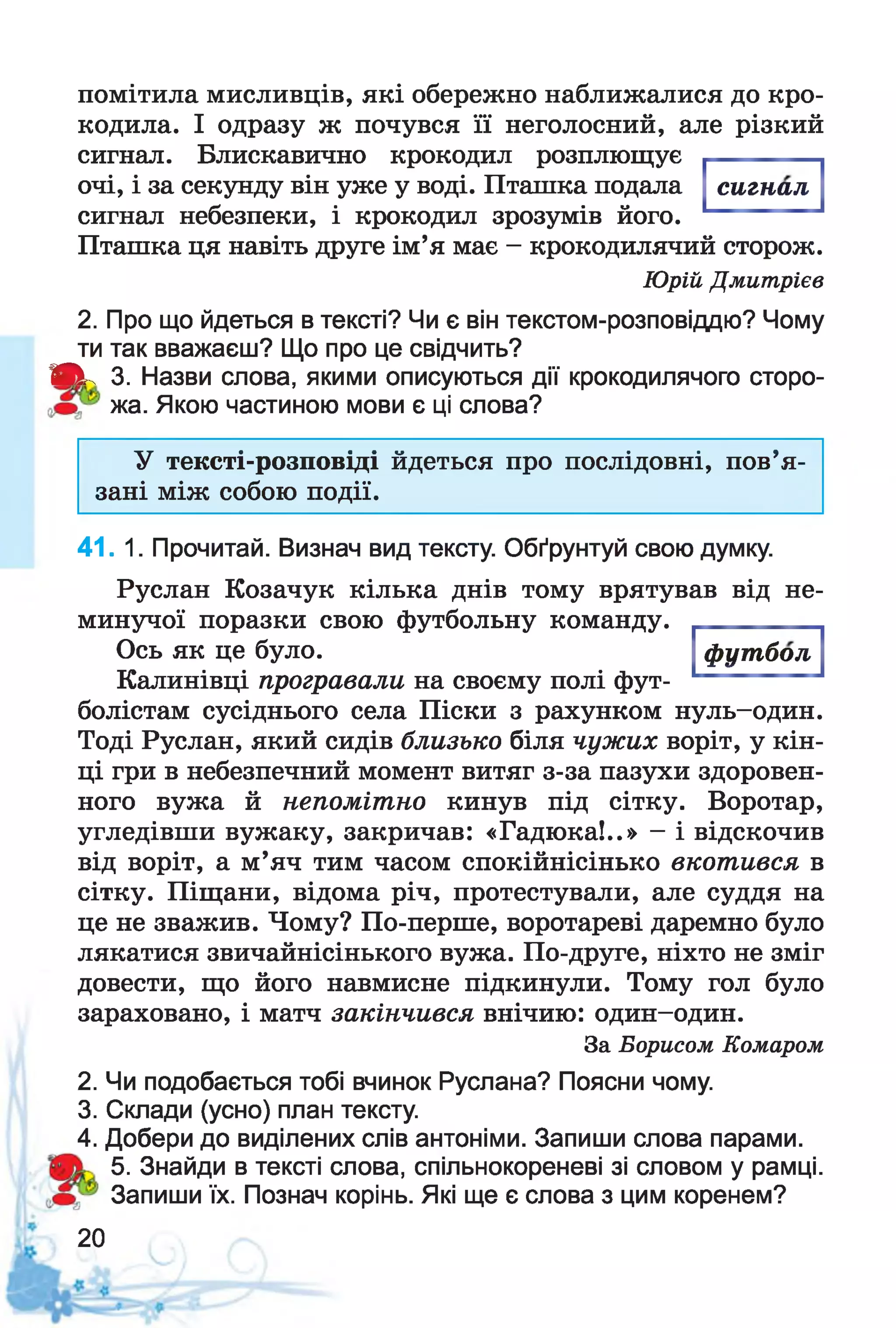 помітила мисливців, які обережно наближалися до кро­
кодила. І одразу ж почувся її неголосний, але різкий
сигнал. Блискавично крокодил розплющує
очі, і за секунду він уже у воді. Пташка подала
сигнал небезпеки, і крокодил зрозумів його.
Пташка ця навіть друге ім’я має - крокодилячий сторож.
Юрій Дмитрієв
2. Про що йдеться в тексті? Чи є він текстом-розповіддю? Чому
ти так вважаєш? Що про це свідчить?
Я к 3. Назви слова, якими описуються дії крокодилячого сторо-
жа. Якою частиною мови є ці слова?
сигнал
У тексті-розповіді йдеться про послідовні, пов’я­
зані між собою події.
41. 1. Прочитай. Визнач вид тексту. Обґрунтуй свою думку.
Руслан Козачук кілька днів тому врятував від не­
минучої поразки свою футбольну команду.
футболОсь як це було.
Калинівці програвали на своєму полі фут­
болістам сусіднього села Піски з рахунком нуль-один.
Тоді Руслан, який сидів близько біля чужих воріт, у кін­
ці гри в небезпечний момент витяг з-за пазухи здоровен­
ного вужа й непомітно кинув під сітку. Воротар,
угледівши вужаку, закричав: «Гадюка!..» - і відскочив
від воріт, а м’яч тим часом спокійнісінько вкотився в
сітку. Піщани, відома річ, протестували, але суддя на
це не зважив. Чому? По-перше, воротареві даремно було
лякатися звичайнісінького вужа. По-друге, ніхто не зміг
довести, що його навмисне підкинули. Тому гол було
зараховано, і матч закінчився внічию: один-один.
За Борисом Комаром
2. Чи подобається тобі вчинок Руслана? Поясни чому.
3. Склади (усно) план тексту.
4. Добери до виділених слів антоніми. Запиши слова парами.
5. Знайди в тексті слова, спільнокореневі зі словом у рамці.
Запиши їх. Познач корінь. Які ще є слова з цим коренем?
20
 