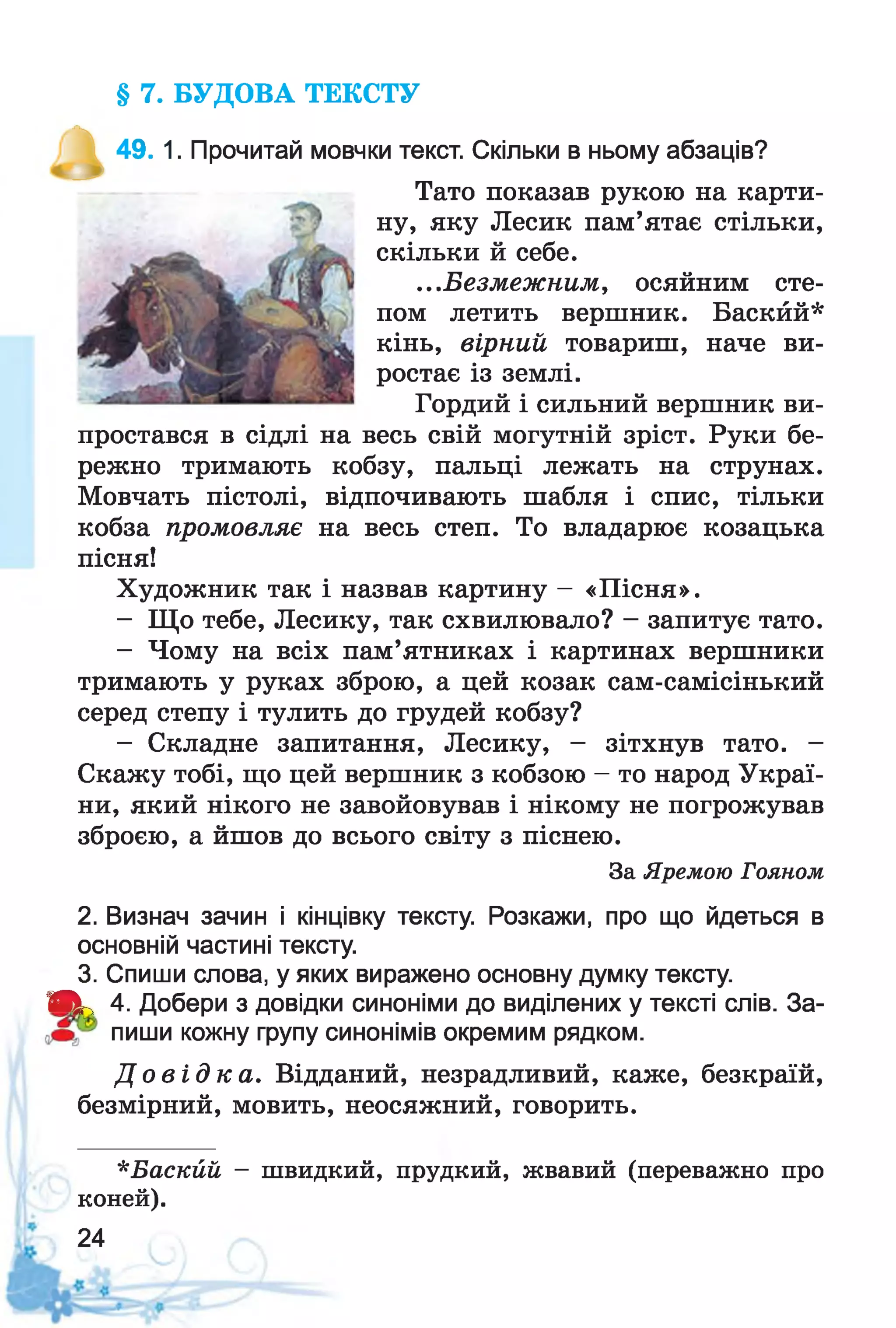 § 7. БУДОВА ТЕКСТУ
^ 49. 1. Прочитай мовчки текст. Скільки в ньому абзаців?
Тато показав рукою на карти­
ну, яку Лесик пам’ятає стільки,
скільки й себе.
...Безмежним, осяйним сте­
пом летить вершник. Баскйй*
кінь, вірний товариш, наче ви­
ростає із землі.
Гордий і сильний вершник ви­
простався в сідлі на весь свій могутній зріст. Руки бе­
режно тримають кобзу, пальці лежать на струнах.
Мовчать пістолі, відпочивають шабля і спис, тільки
кобза промовляє на весь степ. То владарює козацька
пісня!
Художник так і назвав картину - «Пісня».
- Що тебе, Лесику, так схвилювало? - запитує тато.
- Чому на всіх пам’ятниках і картинах вершники
тримають у руках зброю, а цей козак сам-самісінький
серед степу і тулить до грудей кобзу?
- Складне запитання, Лесику, - зітхнув тато. -
Скажу тобі, що цей вершник з кобзою - то народ Украї­
ни, який нікого не завойовував і нікому не погрожував
зброєю, а йшов до всього світу з піснею.
За Яремою Гояном
2. Визнач зачин і кінцівку тексту. Розкажи, про що йдеться в
основній частині тексту.
3. Спиши слова, у яких виражено основну думку тексту.
Я к 4. Добери з довідки синоніми до виділених у тексті слів. За-
пиши кожну групу синонімів окремим рядком.
Д о в і д к а . Відданий, незрадливий, каже, безкраїй,
безмірний, мовить, неосяжний, говорить.
*Баскйй - швидкий, прудкий, жвавий (переважно про
коней).
24
 