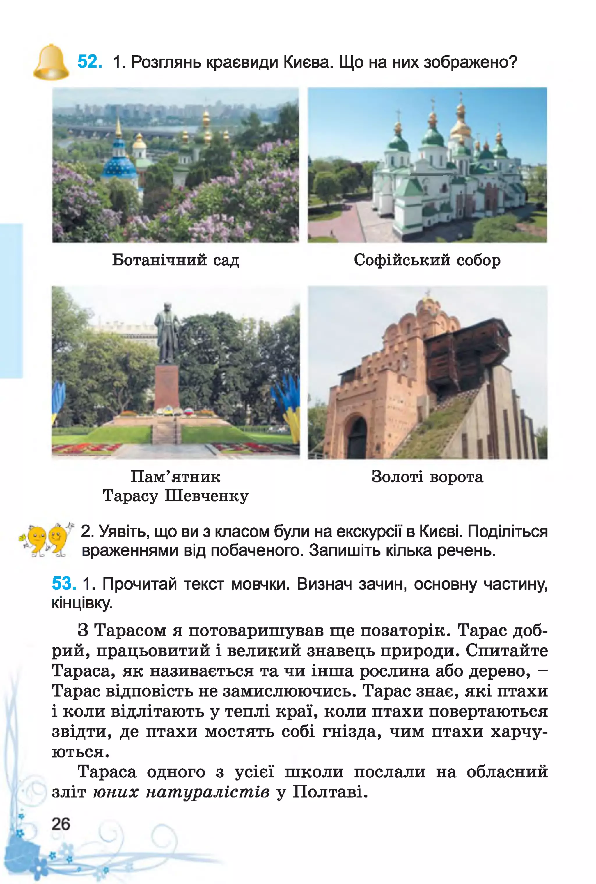 52. 1. Розглянь краєвиди Києва. Що на них зображено?
Ботанічний сад Софійський собор
Пам’ятник Золоті ворота
Тарасу Ш евченку
2. Уявіть, що ви з класом були на екскурсії в Києві. Поділіться
враженнями від побаченого. Запишіть кілька речень.
53. 1. Прочитай текст мовчки. Визнач зачин, основну частину,
кінцівку.
З Тарасом я потоваришував ще позаторік. Тарас доб­
рий, працьовитий і великий знавець природи. Спитайте
Тараса, як називається та чи інша рослина або дерево, -
Тарас відповість не замислюючись. Тарас знає, які птахи
і коли відлітають у теплі краї, коли птахи повертаються
звідти, де птахи мостять собі гнізда, чим птахи харчу­
ються.
Тараса одного з усієї школи послали на обласний
зліт юних натуралістів у Полтаві.
 