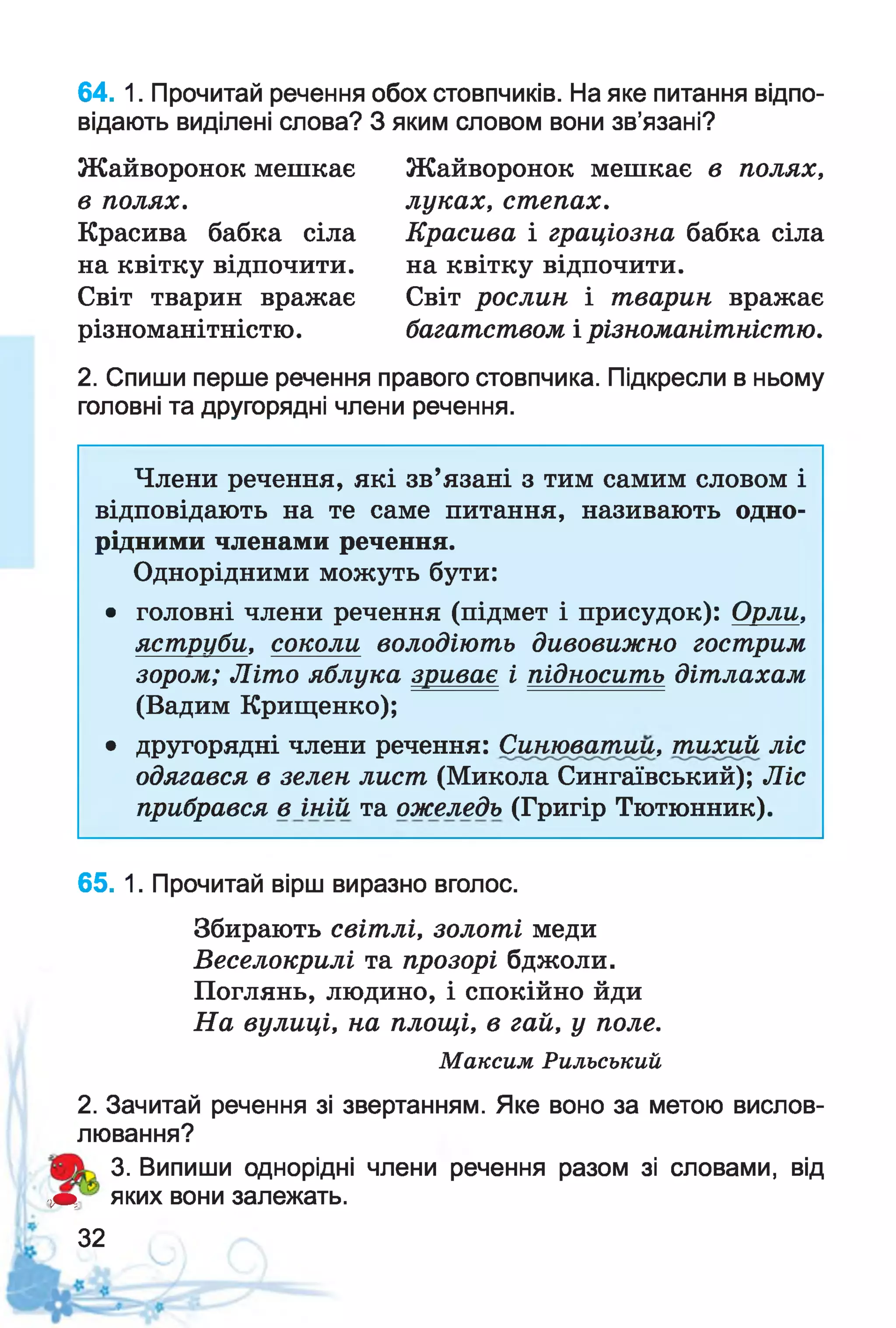 64. 1. Прочитай речення обох стовпчиків. На яке питання відпо­
відають виділені слова? З яким словом вони зв’язані?
Жайворонок мешкає
в полях.
Красива бабка сіла
на квітку відпочити.
Світ тварин вражає
різноманітністю.
Жайворонок мешкає в полях,
луках, степах.
Красива і граціозна бабка сіла
на квітку відпочити.
Світ рослин і тварин вражає
багатством і різноманітністю.
2. Спиши перше речення правого стовпчика. Підкресли в ньому
головні та другорядні члени речення.
Члени речення, які зв’язані з тим самим словом і
відповідають на те саме питання, називають одно­
рідними членами речення.
Однорідними можуть бути:
• головні члени речення (підмет і присудок): Орли,
яструби, соколи володіють дивовижно гострим
зором; Літо яблука зриває і підносить дітлахам
(Вадим Крищенко);
• другорядні члени речення: Сшьювагтш, тихий ліс
одягався в зелен лист (Микола Сингаївський); Ліс
прибрався в іній та ожеледь (Григір Тютюнник).
65. 1. Прочитай вірш виразно вголос.
Збирають світлі, золоті меди
Веселокрилі та прозорі бджоли.
Поглянь, людино, і спокійно йди
На вулиці, на площі, в гай, у поле.
Максим Рильський
2. Зачитай речення зі звертанням. Яке воно за метою вислов­
лювання?
3. Випиши однорідні члени речення разом зі словами, від
■т яких вони залежать.
32
 