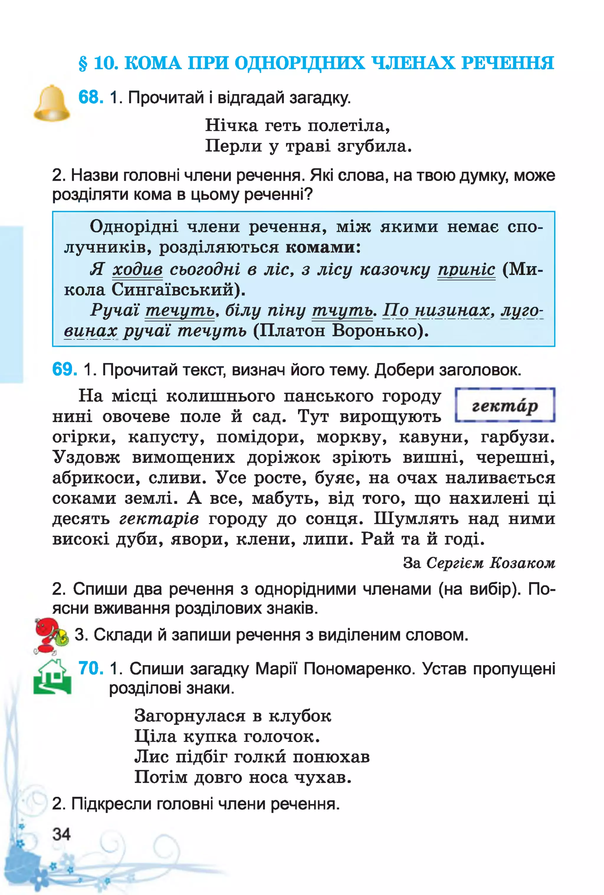 § 10. КОМА ПРИ ОДНОРІДНИХ ЧЛЕНАХ РЕЧЕННЯ
68. 1. Прочитай і відгадай загадку.
Нічка геть полетіла,
Перли у траві згубила.
2. Назви головні члени речення. Які слова, на твою думку, може
розділяти кома в цьому реченні?
Однорідні члени речення, між якими немає спо­
лучників, розділяються комами:
Я ходив сьогодні в ліс, з лісу казочку приніс (Ми­
кола Сингаївський).
Ручаї течуть. білу піну тчуть. По низинах, луго­
винах ручаї течуть (Платон Воронько).
69. 1. Прочитай текст, визнач його тему. Добери заголовок.
На місці колишнього панського городу
нині овочеве поле й сад. Тут вирощують
огірки, капусту, помідори, моркву, кавуни, гарбузи.
Уздовж вимощених доріжок зріють вишні, черешні,
абрикоси, сливи. Усе росте, буяє, на очах наливається
соками землі. А все, мабуть, від того, що нахилені ці
десять гектарів городу до сонця. Шумлять над ними
високі дуби, явори, клени, липи. Рай та й годі.
За Сергієм Козаком
2. Спиши два речення з однорідними членами (на вибір). По­
ясни вживання розділових знаків.
3. Склади й запиши речення з виділеним словом.
70. 1. Спиши загадку Марії Пономаренко. Устав пропущені
розділові знаки.
Загорнулася в клубок
Ціла купка голочок.
Лис підбіг голкй понюхав
Потім довго носа чухав.
2. Підкресли головні члени речення.
 