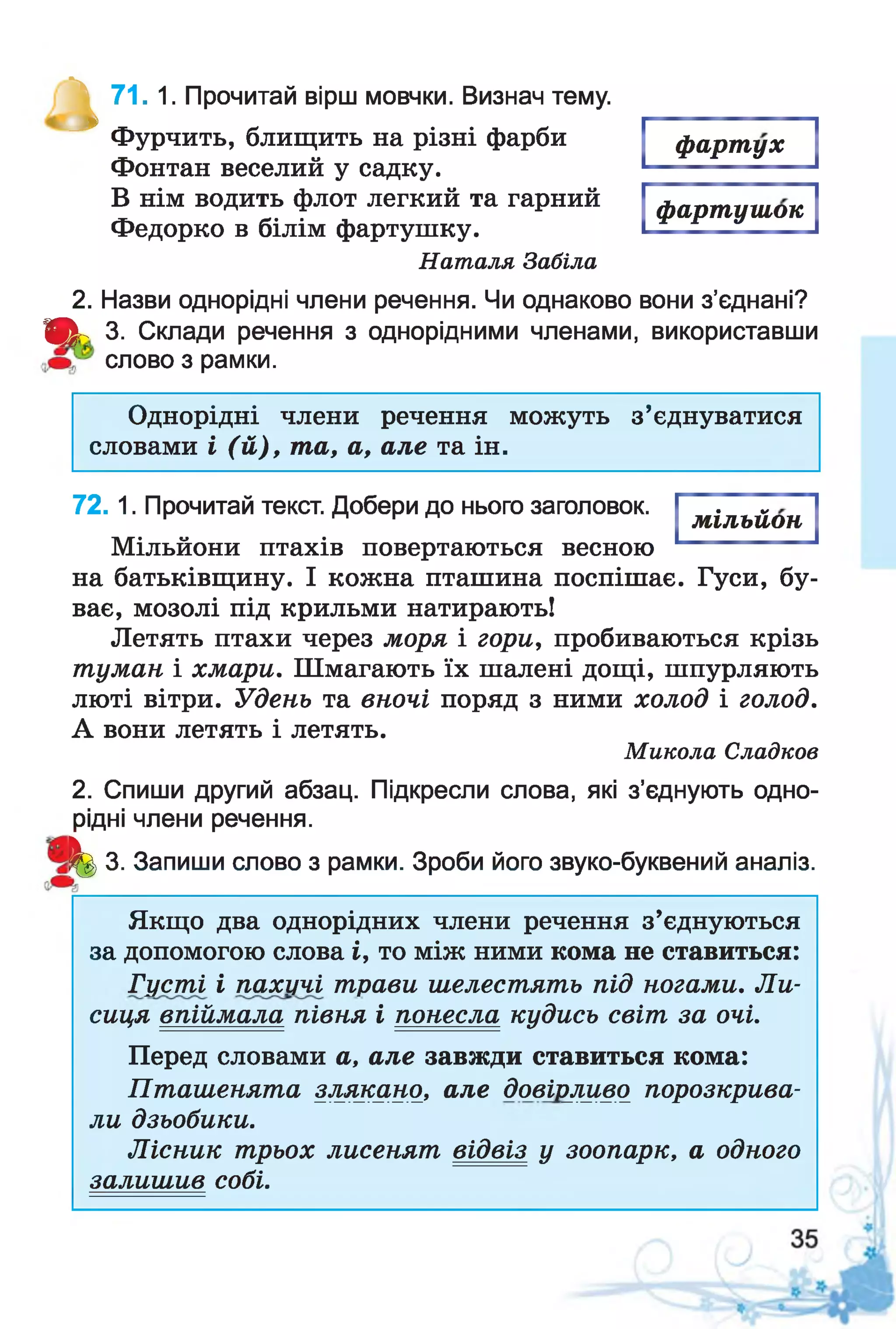 ^ 71. 1. Прочитай вірш мовчки. Визнач тему.
Фурчить, блищить на різні фарби
Фонтан веселий у садку.
В нім водить флот легкий та гарний
Федорко в білім фартушку.
Наталя Забіла
2. Назви однорідні члени речення. Чи однаково вони з’єднані?
Щ к 3. Склади речення з однорідними членами, використавши
слово з рамки.
фартух
фартушок
Однорідні члени речення можуть з’єднуватися
словами і (й ), та, а, але та ін.
7 2 . 1. Прочитай текст. Добери до нього заголовок.
Мільйони птахів повертаються весною
на батьківщину. І кожна пташина поспішає. Гуси, бу­
ває, мозолі під крильми натирають!
Летять птахи через моря і гори, пробиваються крізь
туман і хмари. Шмагають їх шалені дощі, шпурляють
люті вітри. Удень та вночі поряд з ними холод і голод.
А вони летять і летять.
Микола Сладков
2. Спиши другий абзац. Підкресли слова, які з’єднують одно­
рідні члени речення.
^ 3. Запиши слово з рамки. Зроби його звуко-буквений аналіз.
мільйон
Якщо два однорідних члени речення з’єднуються
за допомогою слова і, то між ними кома не ставиться:
Густі і пахучі трави шелестять під ногами. Ли-
сиця впіймала півня і понесла кудись світ за очі.
Перед словами а, але завжди ставиться кома:
Пташенята злякано, але довірливо порозкрива­
ли дзьобики.
Лісник трьох лисенят відвіз у зоопарк, а одного
залишив собі.
 
