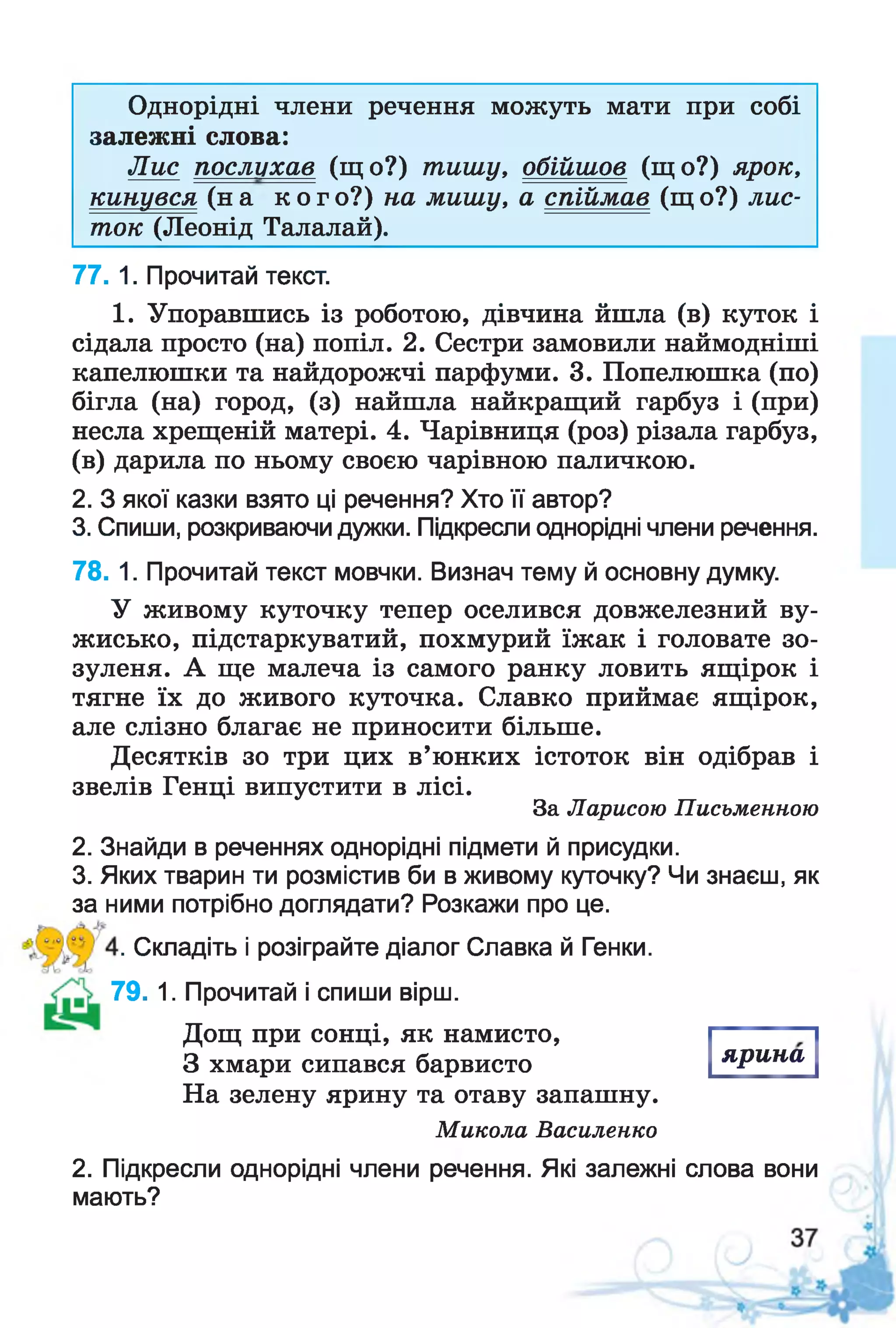 Однорідні члени речення можуть мати при собі
залежні слова:
Лис послухав (що?) тишу, обійшов (що?) ярок,
кинувся (на к о г о?) на мишу, а спіймав (щ о?) лис­
ток (Леонід Талалай).
77. 1. Прочитай текст.
1. Упоравшись із роботою, дівчина йшла (в) куток і
сідала просто (на) попіл. 2. Сестри замовили наймодніші
капелюшки та найдорожчі парфуми. 3. Попелюшка (по)
бігла (на) город, (з) найшла найкращий гарбуз і (при)
несла хрещеній матері. 4. Чарівниця (роз) різала гарбуз,
(в) дарила по ньому своєю чарівною паличкою.
2. З якої казки взято ці речення? Хто її автор?
3. Спиши, розкриваючи дужки. Підкресли однорідні члени речення.
78. 1. Прочитай текст мовчки. Визнач тему й основну думку.
У живому куточку тепер оселився довжелезний ву-
жисько, підстаркуватий, похмурий їжак і головате зо­
зуленя. А ще малеча із самого ранку ловить ящірок і
тягне їх до живого куточка. Славко приймає ящірок,
але слізно благає не приносити більше.
Десятків зо три цих в’юнких істоток він одібрав і
звелів Генці випустити в лісі.
За Ларисою Письменною
2. Знайди в реченнях однорідні підмети й присудки.
3. Яких тварин ти розмістив би в живому куточку? Чи знаєш, як
за ними потрібно доглядати? Розкажи про це.
. Складіть і розіграйте діалог Славка й Генки.
79. 1. Прочитай і спиши вірш.
Дощ при сонці, як намисто,
З хмари сипався барвисто
На зелену ярину та отаву запашну.
Микола Василенко
2. Підкресли однорідні члени речення. Які залежні слова вони
мають?
я р и н а
 