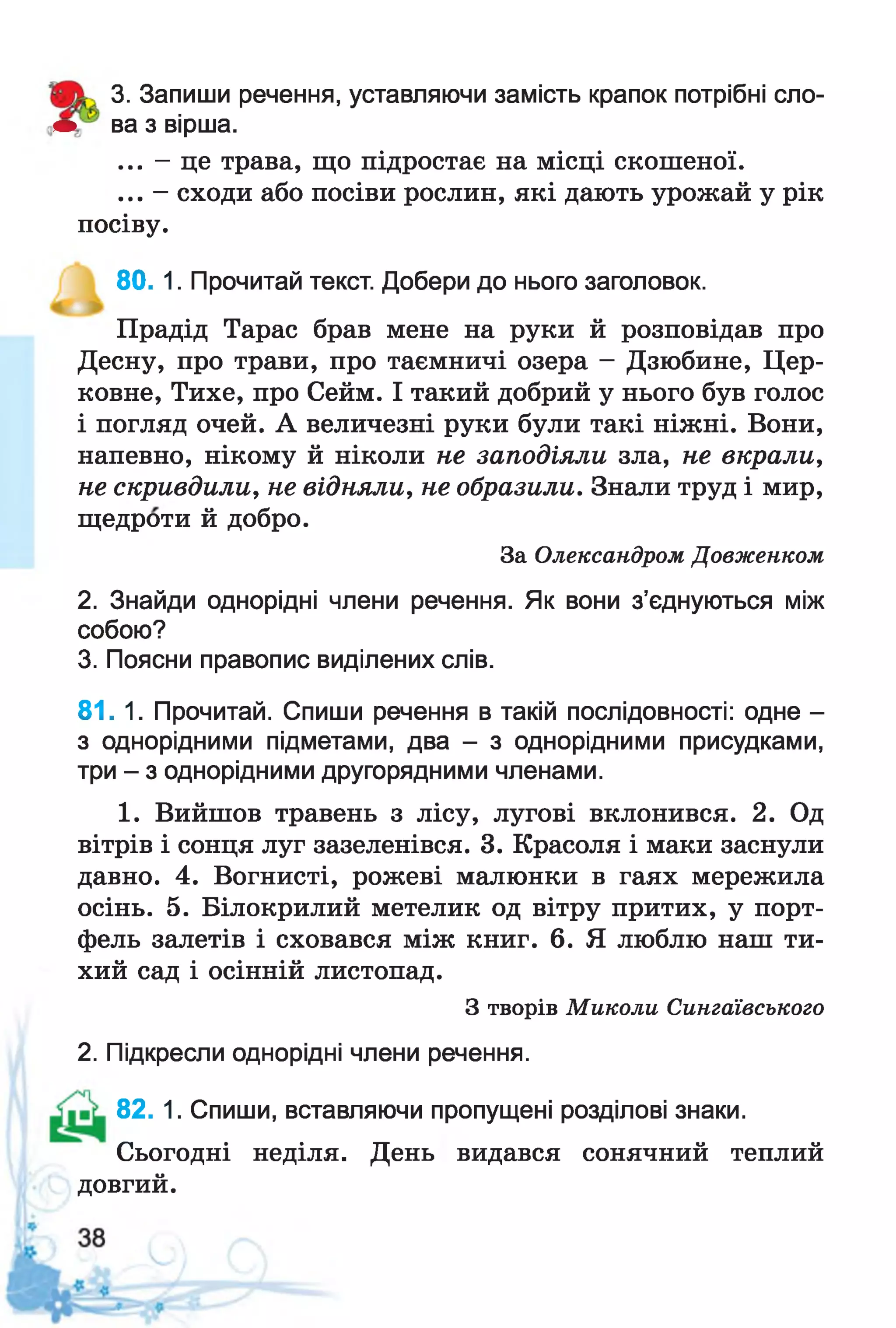 3. Запиши речення, уставляючи замість крапок потрібні сло-
• ва з вірша.
... - це трава, що підростає на місці скошеної.
... - сходи або посіви рослин, які дають урожай у рік
посіву.
80. 1. Прочитай текст. Добери до нього заголовок.
Прадід Тарас брав мене на руки й розповідав про
Десну, про трави, про таємничі озера - Дзюбине, Цер­
ковне, Тихе, про Сейм. І такий добрий у нього був голос
і погляд очей. А величезні руки були такі ніжні. Вони,
напевно, нікому й ніколи не заподіяли зла, не вкрали,
не скривдили, не відняли, не образили. Знали труд і мир,
щедроти й добро.
За Олександром Довженком
2. Знайди однорідні члени речення. Як вони з’єднуються між
собою?
3. Поясни правопис виділених слів.
81. 1. Прочитай. Спиши речення в такій послідовності: одне -
з однорідними підметами, два - з однорідними присудками,
три - з однорідними другорядними членами.
1. Вийшов травень з лісу, лугові вклонився. 2. Од
вітрів і сонця луг зазеленівся. 3. Красоля і маки заснули
давно. 4. Вогнисті, рожеві малюнки в гаях мережила
осінь. 5. Білокрилий метелик од вітру притих, у порт­
фель залетів і сховався між книг. 6. Я люблю наш ти­
хий сад і осінній листопад.
З творів Миколи Сингаївського
2. Підкресли однорідні члени речення.
82. 1. Спиши, вставляючи пропущені розділові знаки.
Сьогодні неділя. День видався сонячний теплий
довгий.
 