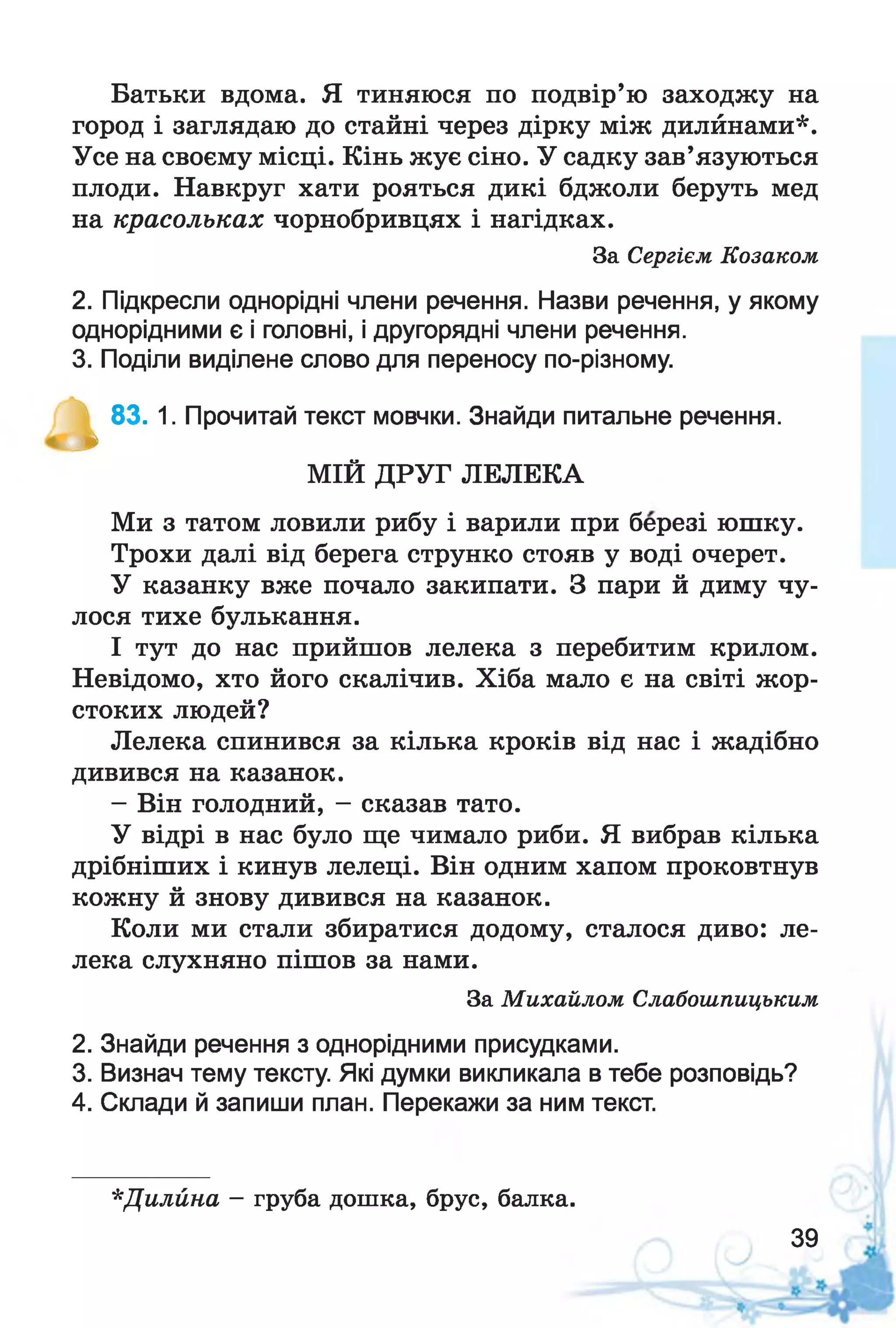 Батьки вдома. Я тиняюся по подвір’ю заходжу на
город і заглядаю до стайні через дірку між дилйнами*.
Усе на своєму місці. Кінь жує сіно. У садку зав’язуються
плоди. Навкруг хати рояться дикі бджоли беруть мед
на красольках чорнобривцях і нагідках.
За Сергієм Козаком
2. Підкресли однорідні члени речення. Назви речення, у якому
однорідними є і головні, і другорядні члени речення.
3. Поділи виділене слово для переносу по-різному.
^ 83. 1. Прочитай текст мовчки. Знайди питальне речення.
МІЙ ДРУГ ЛЕЛЕКА
Ми з татом ловили рибу і варили при березі юшку.
Трохи далі від берега струнко стояв у воді очерет.
У казанку вже почало закипати. З пари й диму чу­
лося тихе булькання.
І тут до нас прийшов лелека з перебитим крилом.
Невідомо, хто його скалічив. Хіба мало є на світі жор­
стоких людей?
Лелека спинився за кілька кроків від нас і жадібно
дивився на казанок.
- Він голодний, - сказав тато.
У відрі в нас було ще чимало риби. Я вибрав кілька
дрібніших і кинув лелеці. Він одним хапом проковтнув
кожну й знову дивився на казанок.
Коли ми стали збиратися додому, сталося диво: ле­
лека слухняно пішов за нами.
За Михайлом Слабошпицьким
2. Знайди речення з однорідними присудками.
3. Визнач тему тексту. Які думки викликала в тебе розповідь?
4. Склади й запиши план. Перекажи за ним текст.
*Дилйна - груба дошка, брус, балка.
39
 
