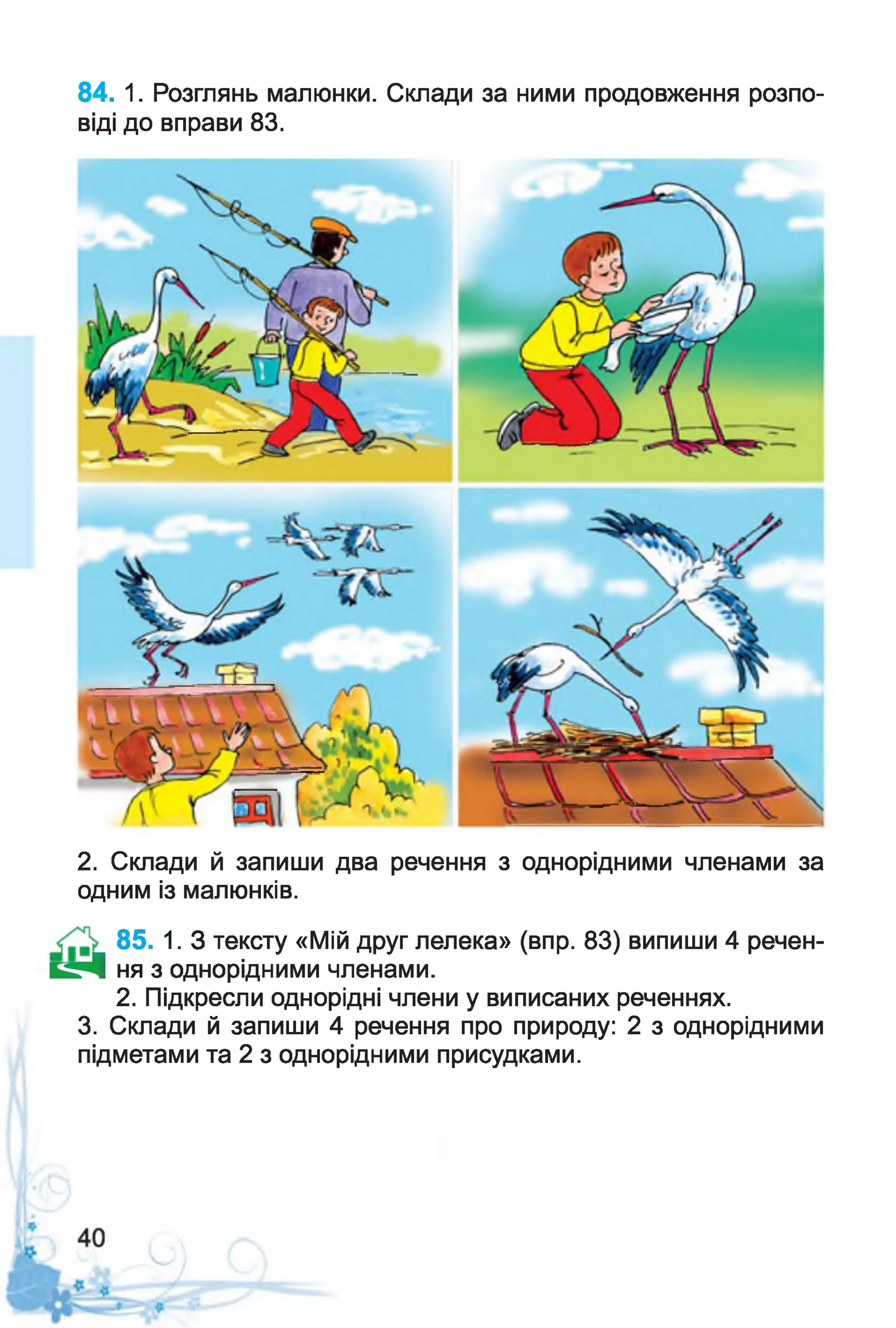 84. 1. Розглянь малюнки. Склади за ними продовження розпо­
віді до вправи 83.
2. Склади й запиши два речення з однорідними членами за
одним із малюнків.
85. 1. З тексту «Мій друг лелека» (впр. 83) випиши 4 речен-
К Р І ня з однорідними членами.
2. Підкресли однорідні члени у виписаних реченнях.
3. Склади й запиши 4 речення про природу: 2 з однорідними
підметами та 2 з однорідними присудками.
 