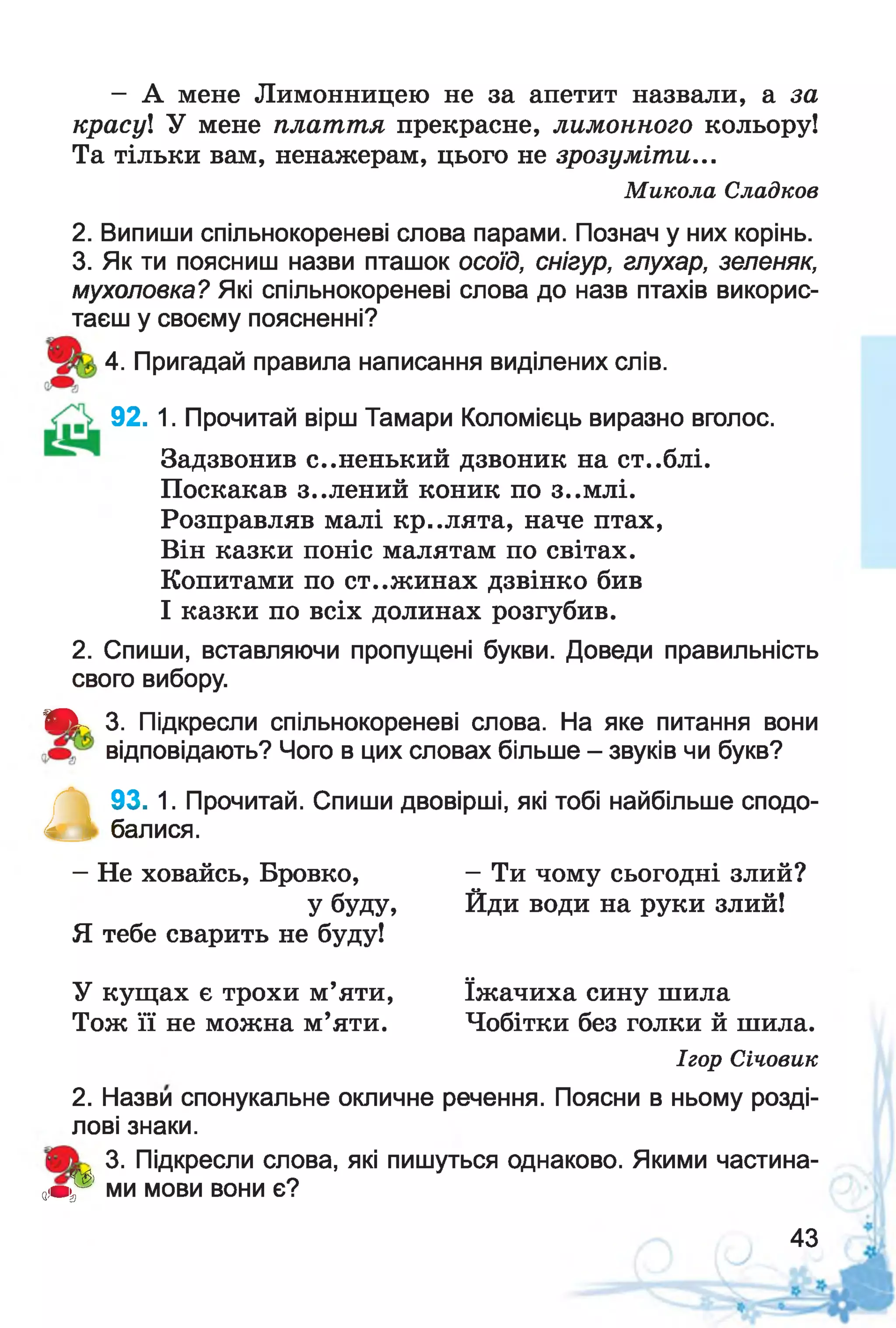 - А мене Лимонницею не за апетит назвали, а за
красу! У мене плаття прекрасне, лимонного кольору!
Та тільки вам, ненажерам, цього не зрозуміти...
Микола Сладков
2. Випиши спільнокореневі слова парами. Познач у них корінь.
3. Як ти поясниш назви пташок осоїд, снігур, глухар, зеленяк,
мухоловка? Які спільнокореневі слова до назв птахів викорис­
таєш у своєму поясненні?
4. Пригадай правила написання виділених слів.
92. 1. Прочитай вірш Тамари Коломієць виразно вголос.
Задзвонив с..ненький дзвоник на ст..блі.
Поскакав з..лений коник по з..млі.
Розправляв малі кр..лята, наче птах,
Він казки поніс малятам по світах.
Копитами по ст..жинах дзвінко бив
І казки по всіх долинах розгубив.
2. Спиши, вставляючи пропущені букви. Доведи правильність
свого вибору.
Ш к 3. Підкресли спільнокореневі слова. На яке питання вони
відповідають? Чого в цих словах більше - звуків чи букв?
А
93. 1. Прочитай. Спиши двовірші, які тобі найбільше сподо­
балися.
—Не ховайсь, Бровко, - Ти чому сьогодні злий?
у буду, Йди води на руки злий!
Я тебе сварить не буду!
У кущах є трохи м’яти, їжачиха сину шила
Тож її не можна м’яти. Чобітки без голки й шила.
Ігор Січовик
2. Назви спонукальне окличне речення. Поясни в ньому розді­
лові знаки.
3. Підкресли слова, які пишуться однаково. Якими частина-
аІвР* МИ МОВИ ВОНИ Є?
43
 