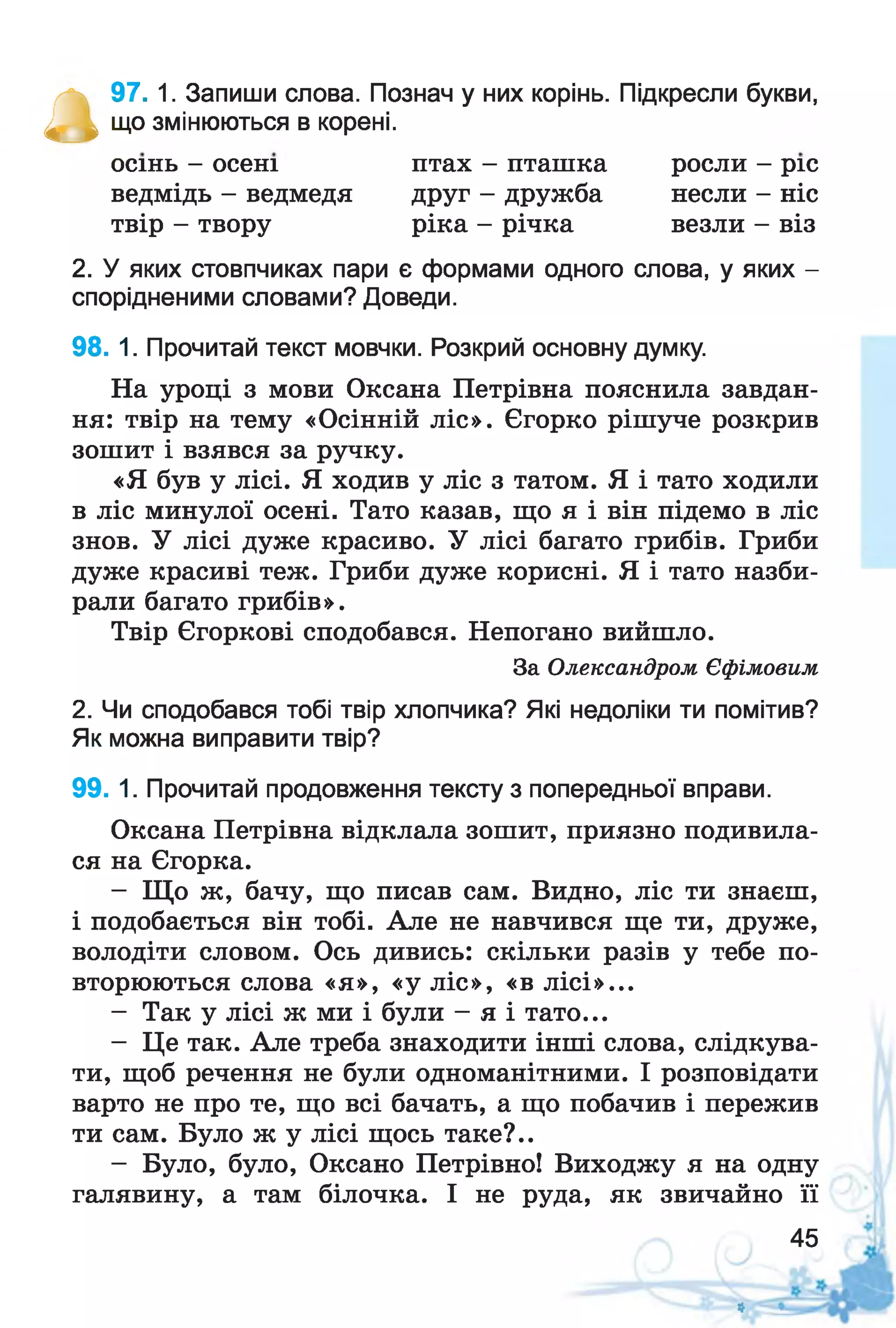 а
97. 1. Запиши слова. Познач у них корінь. Підкресли букви,
що змінюються в корені.
2. У яких стовпчиках пари є формами одного слова, у яких -
спорідненими словами? Доведи.
98. 1. Прочитай текст мовчки. Розкрий основну думку.
На уроці з мови Оксана Петрівна пояснила завдан­
ня: твір на тему «Осінній ліс». Єгорко рішуче розкрив
зошит і взявся за ручку.
«Я був у лісі. Я ходив у ліс з татом. Я і тато ходили
в ліс минулої осені. Тато казав, що я і він підемо в ліс
знов. У лісі дуже красиво. У лісі багато грибів. Гриби
дуже красиві теж. Гриби дуже корисні. Я і тато назби­
рали багато грибів».
Твір Єгоркові сподобався. Непогано вийшло.
2. Чи сподобався тобі твір хлопчика? Які недоліки ти помітив?
Як можна виправити твір?
99. 1. Прочитай продовження тексту з попередньої вправи.
Оксана Петрівна відклала зошит, приязно подивила­
ся на Єгорка.
- Що ж, бачу, що писав сам. Видно, ліс ти знаєш,
і подобається він тобі. Але не навчився ще ти, друже,
володіти словом. Ось дивись: скільки разів у тебе по­
вторюються слова «я», «у ліс», «в лісі»...
- Так у лісі ж ми і були - я і тато...
- Це так. Але треба знаходити інші слова, слідкува­
ти, щоб речення не були одноманітними. І розповідати
варто не про те, що всі бачать, а що побачив і пережив
ти сам. Було ж у лісі щось таке?..
- Було, було, Оксано Петрівно! Виходжу я на одну
галявину, а там білочка. І не руда, як звичайно її
осінь - осені
ведмідь - ведмедя
твір - твору
птах - пташка росли - ріс
друг - дружба несли - ніс
ріка - річка везли - віз
За Олександром Єфімовим
45
*
 