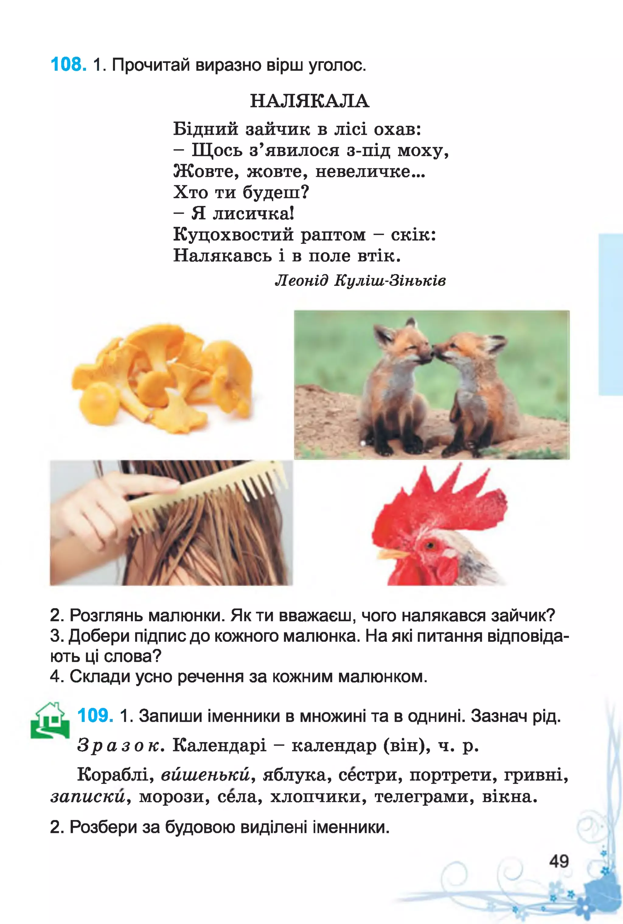108. 1. Прочитай виразно вірш уголос.
НАЛЯКАЛА
Бідний зайчик в лісі охав:
- Щось з’явилося з-під моху,
Жовте, жовте, невеличке...
Хто ти будеш?
- Я лисичка!
Куцохвостий раптом - скік:
Налякавсь і в поле втік.
2. Розглянь малюнки. Як ти вважаєш, чого налякався зайчик?
3. Добери підпис до кожного малюнка. На які питання відповіда­
ють ці слова?
4. Склади усно речення за кожним малюнком.
109. 1. Запиши іменники в множині та в однині. Зазнач рід.
З р а з о к . Календарі - календар (він), ч. р.
Кораблі, вйіиенькй, яблука, сестри, портрети, гривні,
записки, морози, села, хлопчики, телеграми, вікна.
2. Розбери за будовою виділені іменники.
Леонід Куліш-Зіньків
 