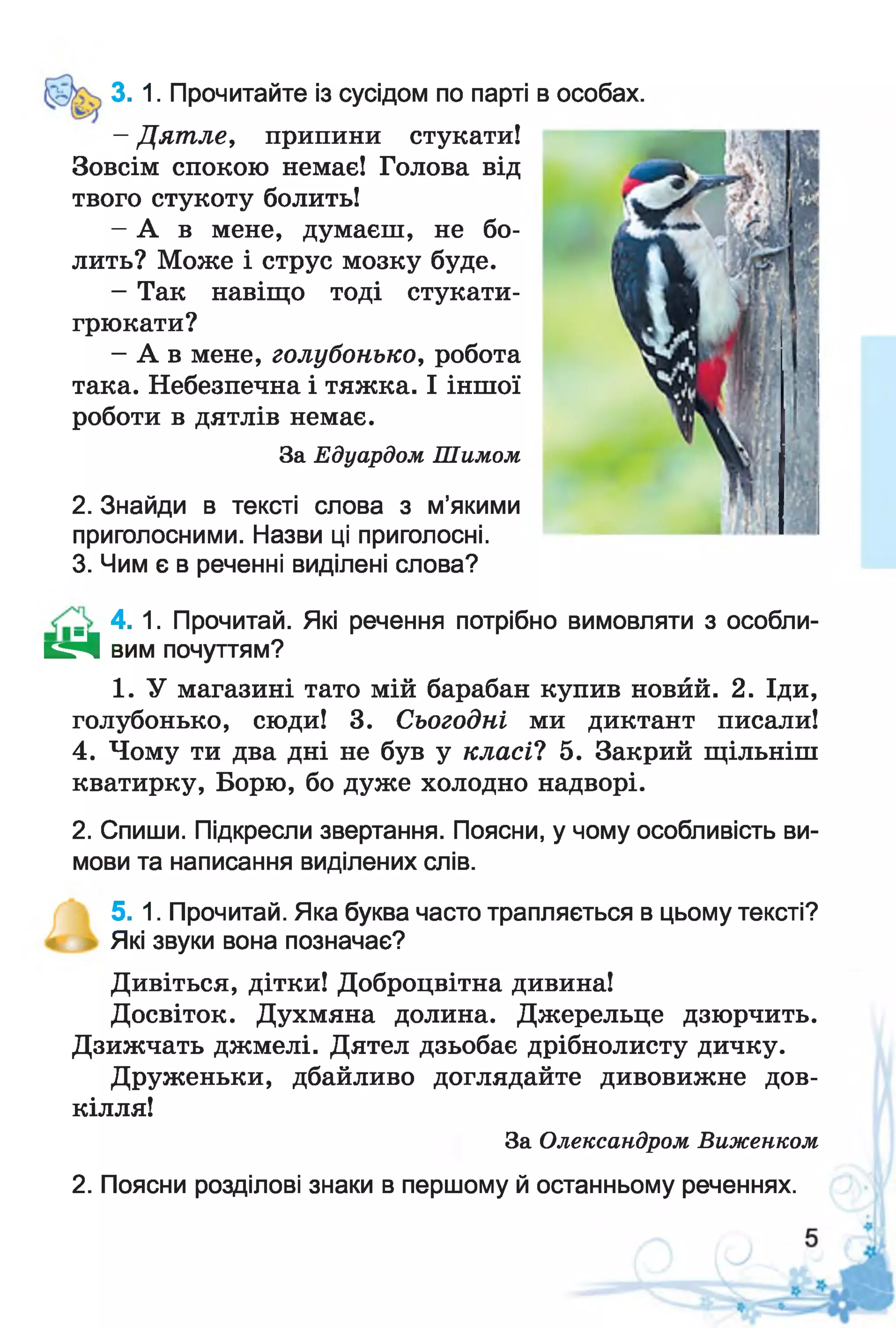 3. 1. Прочитайте із сусідом по парті в особах.
- Дятле, припини стукати!
Зовсім спокою немає! Голова від
твого стукоту болить!
- А в мене, думаєш, не бо­
лить? Може і струс мозку буде.
- Так навіщо тоді стукати-
грюкати?
- А в мене, голубонько, робота
така. Небезпечна і тяжка. І іншої
роботи в дятлів немає.
За Едуардом Шимом
2. Знайди в тексті слова з м’якими
приголосними. Назви ці приголосні.
3. Чим є в реченні виділені слова?
4. 1. Прочитай. Які речення потрібно вимовляти з особли­
в і вим почуттям?
1. У магазині тато мій барабан купив новйй. 2. Іди,
голубонько, сюди! 3. Сьогодні ми диктант писали!
4. Чому ти два дні не був у класі? 5. Закрий щільніш
кватирку, Борю, бо дуже холодно надворі.
2. Спиши. Підкресли звертання. Поясни, у чому особливість ви­
мови та написання виділених слів.
5. 1. Прочитай. Яка буква часто трапляється в цьому тексті?
Які звуки вона позначає?
Дивіться, дітки! Доброцвітна дивина!
Досвіток. Духмяна долина. Джерельце дзюрчить.
Дзижчать джмелі. Дятел дзьобає дрібнолисту дичку.
Друженьки, дбайливо доглядайте дивовижне дов­
кілля!
За Олександром Виженком
2. Поясни розділові знаки в першому й останньому реченнях.
 