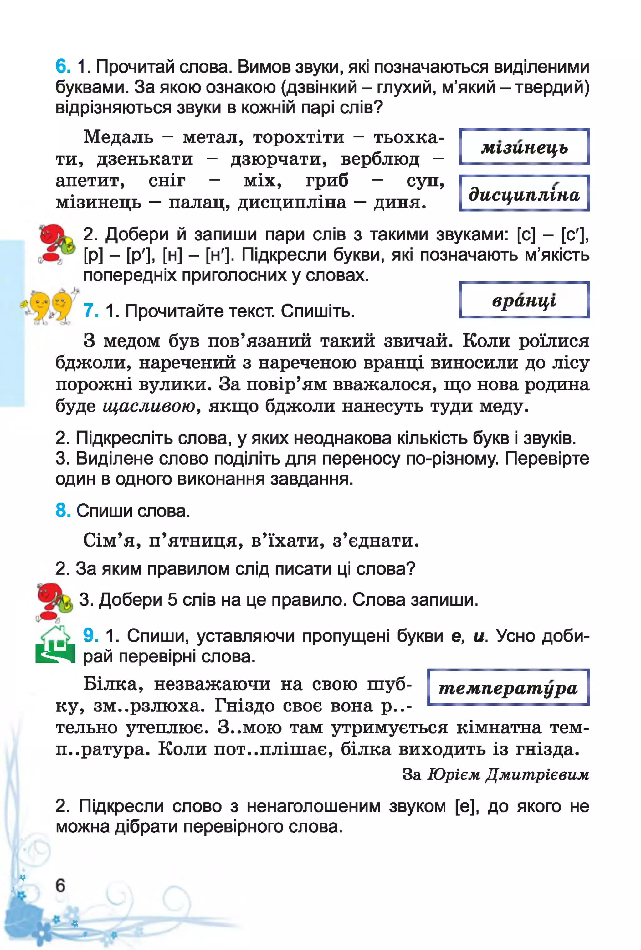 6 . 1. Прочитай слова. Вимов звуки, які позначаються виділеними
буквами. За якою ознакою (дзвінкий - глухий, м’який - твердий)
відрізняються звуки в кожній парі слів?
Медаль - метал, торохтіти - тьохка­
ти, дзенькати - дзюрчати, верблюд -
апетит, сніг - міх, гриб - суп,
мізинець —палац, дисципліна —диня.
мізинець
дисципліна
2. Добери й запиши пари слів з такими звуками: [с] - [с'],
[Р] - [РІ. [н] - [ні. Підкресли букви, які позначають м’якість
попередніх приголосних у словах.
вранці
7. 1. Прочитайте текст. Спишіть.
З медом був пов’язаний такий звичай. Коли роїлися
бджоли, наречений з нареченою вранці виносили до лісу
порожні вулики. За повір’ям вважалося, що нова родина
буде щасливою, якщо бджоли нанесуть туди меду.
2. Підкресліть слова, у яких неоднакова кількість букв і звуків.
3. Виділене слово поділіть для переносу по-різному. Перевірте
один в одного виконання завдання.
8. Спиши слова.
Сім’я, п’ятниця, в’їхати, з’єднати.
2. За яким правилом слід писати ці слова?
3. Добери 5 слів на це правило. Слова запиши.
9. 1. Спиши, уставляючи пропущені букви е, и. Усно доби-
Н Д рай перевірні слова.
Білка, незважаючи на свою шуб­
ку, зм..рзлюха. Гніздо своє вона р е­
тельно утеплює. 3..мою там утримується кімнатна тем­
пература. Коли пот..плішає, білка виходить із гнізда.
За Юрієм Дмитрієвим
2. Підкресли слово з ненаголошеним звуком [е], до якого не
можна дібрати перевірного слова.
температура
*
її
З
 