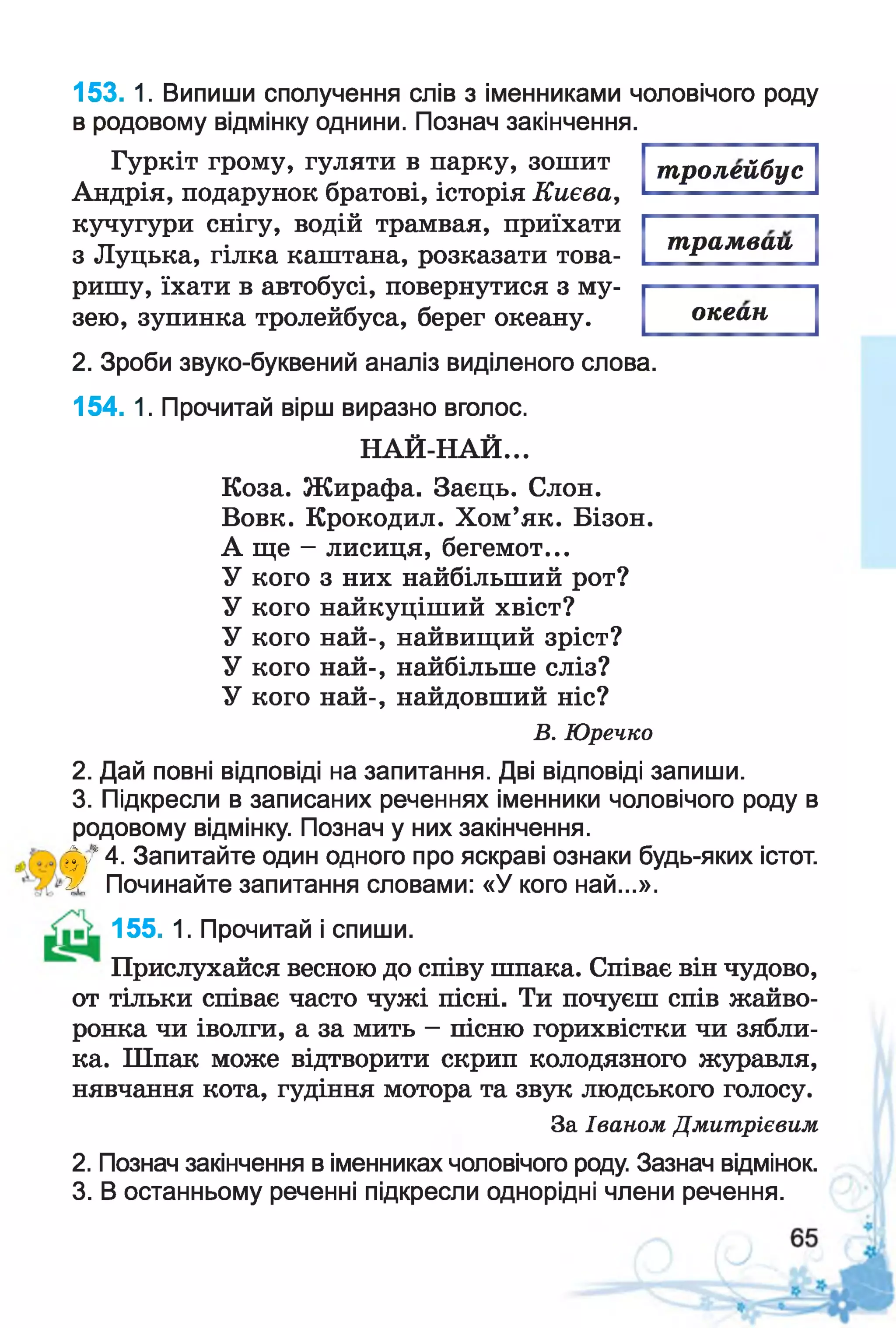 тролейбус
153. 1. Випиши сполучення слів з іменниками чоловічого роду
в родовому відмінку однини. Познач закінчення.
Гуркіт грому, гуляти в парку, зошит
Андрія, подарунок братові, історія Києва,
кучугури снігу, водій трамвая, приїхати
з Луцька, гілка каштана, розказати това­
ришу, їхати в автобусі, повернутися з му­
зею, зупинка тролейбуса, берег океану.
трамвай
океан
2. Зроби звуко-буквений аналіз виділеного слова.
154. 1. Прочитай вірш виразно вголос.
НАЙ-НАЙ...
Коза. Жирафа. Заєць. Слон.
Вовк. Крокодил. Хом’як. Бізон.
А ще - лисиця, бегемот...
У кого з них найбільший рот?
У кого найкуціший хвіст?
У кого най-, найвищий зріст?
У кого най-, найбільше сліз?
У кого най-, найдовший ніс?
В. Юречко
2. Дай повні відповіді на запитання. Дві відповіді запиши.
3. Підкресли в записаних реченнях іменники чоловічого роду в
родовому відмінку. Познач у них закінчення.
фу* 4. Запитайте один одного про яскраві ознаки будь-яких істот.
и, Починайте запитання словами: «У кого най...».
155. 1. Прочитай і спиши.
Прислухайся весною до співу шпака. Співає він чудово,
от тільки співає часто чужі пісні. Ти почуєш спів жайво­
ронка чи іволги, а за мить - пісню горихвістки чи зябли­
ка. Шпак може відтворити скрип колодязного журавля,
нявчання кота, гудіння мотора та звук людського голосу.
За Іваном Дмитрієвим
2. Познач закінчення в іменниках чоловічого роду. Зазнач відмінок.
3. В останньому реченні підкресли однорідні члени речення.
 