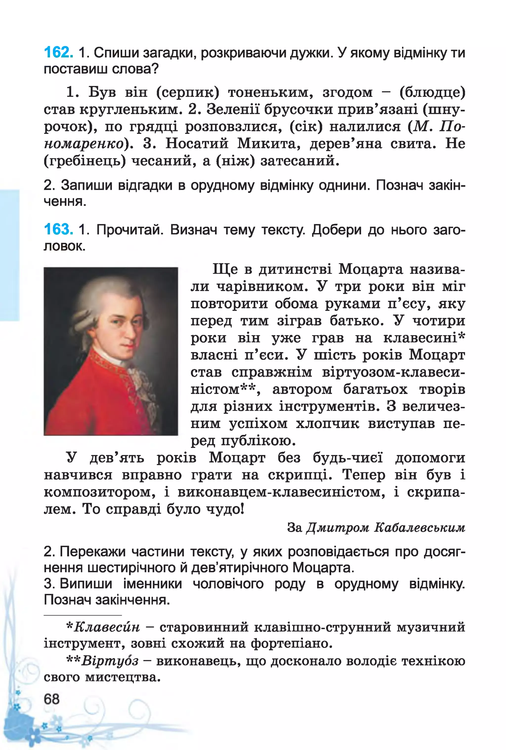 162. 1. Спиши загадки, розкриваючи дужки. У якому відмінку ти
поставиш слова?
1. Був він (серпик) тоненьким, згодом - (блюдце)
став кругленьким. 2. Зеленії брусочки прив’язані (шну­
рочок), по грядці розповзлися, (сік) налилися (М. По­
номаренко). 3. Носатий Микита, дерев’яна свита. Не
(гребінець) чесаний, а (ніж) затесаний.
2. Запиши відгадки в орудному відмінку однини. Познач закін­
чення.
163. 1. Прочитай. Визнач тему тексту. Добери до нього заго­
ловок.
Ще в дитинстві Моцарта назива­
ли чарівником. У три роки він міг
повторити обома руками п’єсу, яку
перед тим зіграв батько. У чотири
роки він уже грав на клавесині*
власні п’єси. У шість років Моцарт
став справжнім віртуозом-клавеси-
ністом**, автором багатьох творів
для різних інструментів. З величез­
ним успіхом хлопчик виступав пе­
ред публікою.
У дев’ять років Моцарт без будь-чиєї допомоги
навчився вправно грати на скрипці. Тепер він був і
композитором, і виконавцем-клавесиністом, і скрипа­
лем. То справді було чудо!
За Дмитром Кабалевським
2. Перекажи частини тексту, у яких розповідається про досяг­
нення шестирічного й дев’ятирічного Моцарта.
3. Випиши іменники чоловічого роду в орудному відмінку.
Познач закінчення.
*Клавесйн —старовинний клавішно-струнний музичний
інструмент, зовні схожий на фортепіано.
**Віртуоз - виконавець, що досконало володіє технікою
свого мистецтва.
 