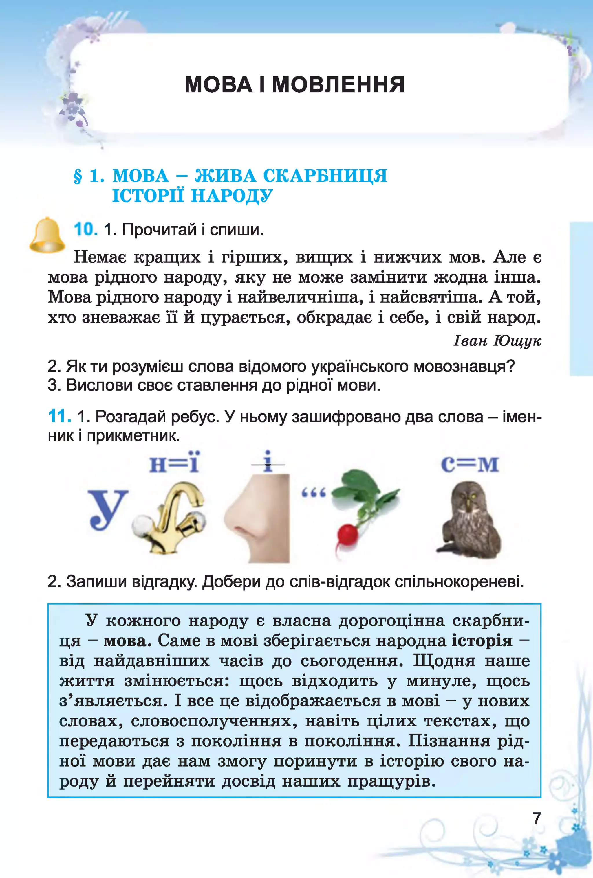 г
І
МОВА І МОВЛЕННЯ
і
§ 1. МОВА - ЖИВА СКАРБНИЦЯ
ІСТОРІЇ НАРОДУ
. 1. Прочитай і спиши.
Немає кращих і гірших, вищих і нижчих мов. Але є
мова рідного народу, яку не може замінити жодна інша.
Мова рідного народу і найвеличніша, і найсвятіша. А той,
хто зневажає її й цурається, обкрадає і себе, і свій народ.
2. Як ти розумієш слова відомого українського мовознавця?
3. Вислови своє ставлення до рідної мови.
11.1. Розгадай ребус. У ньому зашифровано два слова - імен­
ник і прикметник.
2. Запиши відгадку. Добери до слів-відгадок спільнокореневі.
У кожного народу є власна дорогоцінна скарбни­
ця - мова. Саме в мові зберігається народна історія -
від найдавніших часів до сьогодення. Щодня наше
життя змінюється: щось відходить у минуле, щось
з’являється. І все це відображається в мові - у нових
словах, словосполученнях, навіть цілих текстах, що
передаються з покоління в покоління. Пізнання рід­
ної мови дає нам змогу поринути в історію свого на­
роду й перейняти досвід наших пращурів.
Іван Ющук
7
 