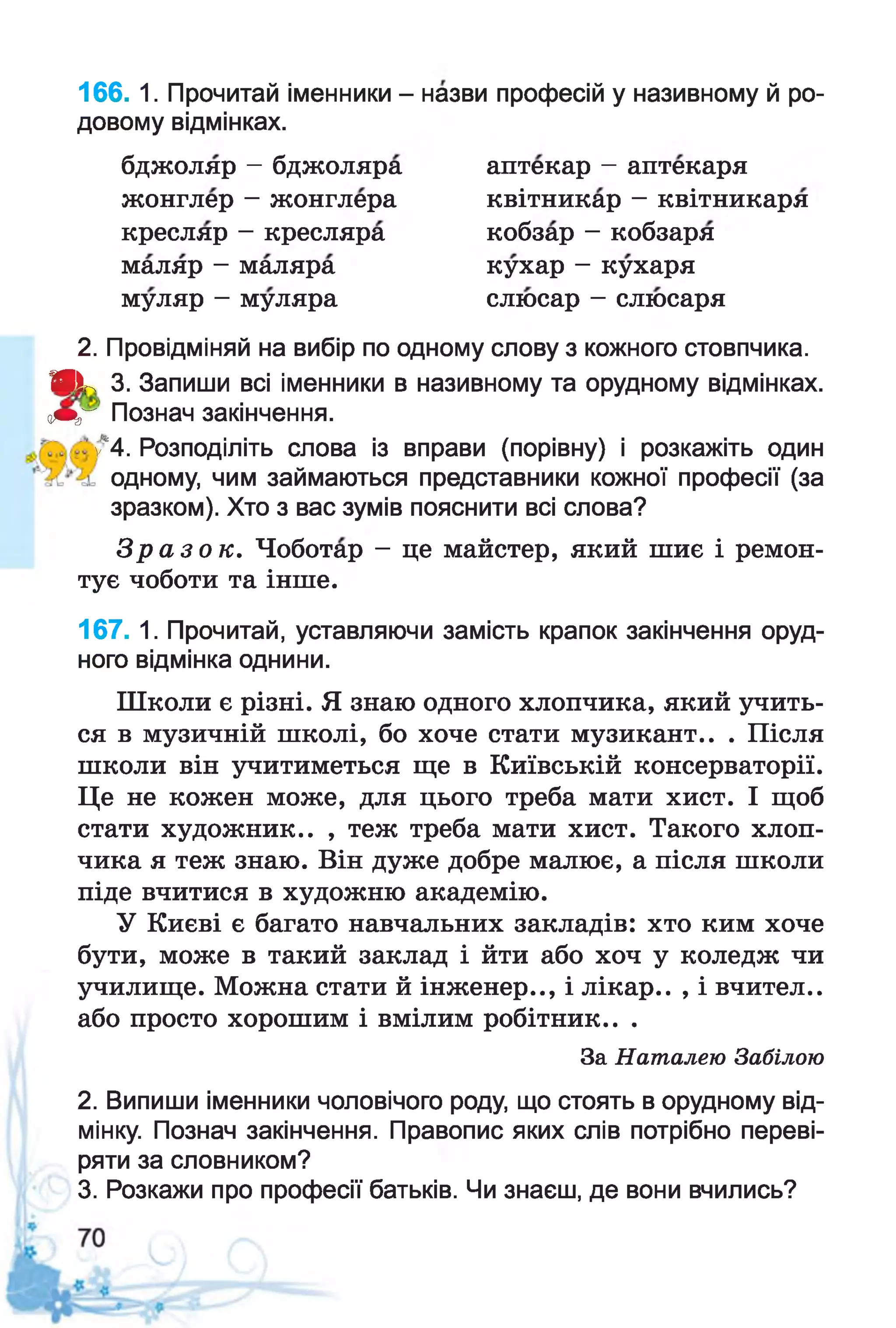 166. 1. Прочитай іменники - назви професій у називному й ро­
довому відмінках.
2. Провідміняй на вибір по одному слову з кожного стовпчика.
Я Ік 3. Запиши всі іменники в називному та орудному відмінках,
ощ г Познач закінчення.
у"4. Розподіліть слова із вправи (порівну) і розкажіть один
одному, чим займаються представники кожної професії (за
зразком). Хто з вас зумів пояснити всі слова?
З р а з о к . Чоботар - це майстер, який шиє і ремон­
тує чоботи та інше.
167. 1. Прочитай, уставляючи замість крапок закінчення оруд­
ного відмінка однини.
Школи є різні. Я знаю одного хлопчика, який учить­
ся в музичній школі, бо хоче стати музикант.. . Після
школи він учитиметься ще в Київській консерваторії.
Це не кожен може, для цього треба мати хист. І щоб
стати художник.. , теж треба мати хист. Такого хлоп­
чика я теж знаю. Він дуже добре малює, а після школи
піде вчитися в художню академію.
У Києві є багато навчальних закладів: хто ким хоче
бути, може в такий заклад і йти або хоч у коледж чи
училище. Можна стати й інженер.., і лікар.. , і вчител..
або просто хорошим і вмілим робітник.. .
2. Випиши іменники чоловічого роду, що стоять в орудному від­
мінку. Познач закінчення. Правопис яких слів потрібно переві­
ряти за словником?
3. Розкажи про професії батьків. Чи знаєш, де вони вчились?
бджоляр - бджоляра
жонглер - жонглера
кресляр - кресляра
маляр - маляра
аптекар - аптекаря
квітникар - квітникаря
кобзар - кобзаря
кухар - кухаря
слюсар - слюсарямуляр - муляра
За Наталею Забілою
 