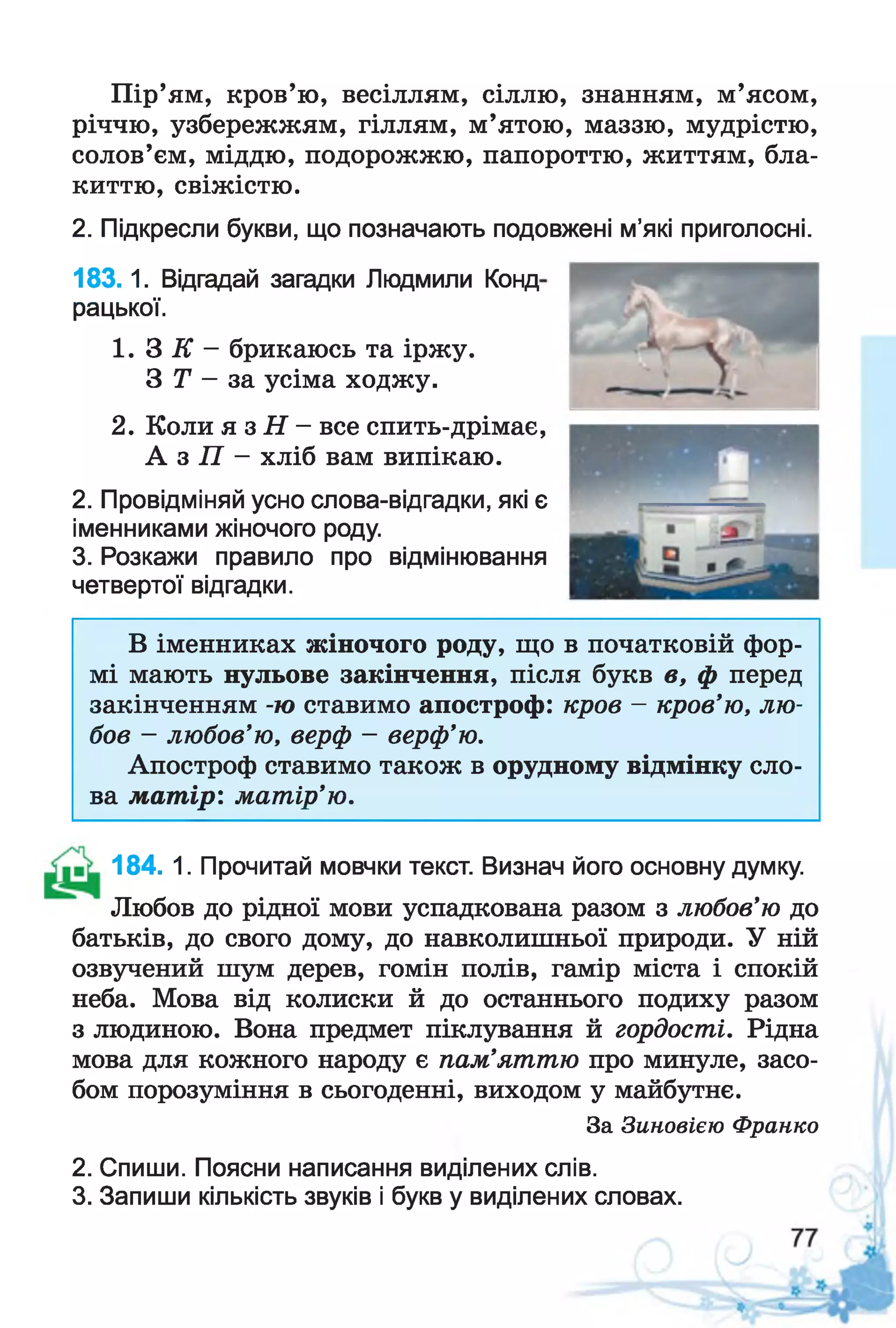 Пір’ям, кров’ю, весіллям, сіллю, знанням, м’ясом,
річчю, узбережжям, гіллям, м’ятою, маззю, мудрістю,
солов’єм, міддю, подорожжю, папороттю, життям, бла­
киттю, свіжістю.
2. Підкресли букви, що позначають подовжені м’які приголосні.
18 3.1. Відгадай загадки Людмили Конд
рацької.
1 .3 К - брикаюсь та іржу.
З Т - за усіма ходжу.
2. Коли я з Н —все спить-дрімає,
А з П - хліб вам випікаю.
2. Провідміняй усно слова-відгадки, які є
іменниками жіночого роду.
3. Розкажи правило про відмінювання
четвертої відгадки.
В іменниках жіночого роду, що в початковій фор­
мі мають нульове закінчення, після букв в, ф перед
закінченням -ю ставимо апостроф: кров - кров'ю, лю­
бов - любов’ю, верф - верф’ю.
Апостроф ставимо також в орудному відмінку сло­
ва мат ір: матір’ю.
184. 1. Прочитай мовчки текст. Визнач його основну думку.
Любов до рідної мови успадкована разом з любов’ю до
батьків, до свого дому, до навколишньої природи. У ній
озвучений шум дерев, гомін полів, гамір міста і спокій
неба. Мова від колиски й до останнього подиху разом
з людиною. Вона предмет піклування й гордості. Рідна
мова для кожного народу є пам’яттю про минуле, засо­
бом порозуміння в сьогоденні, виходом у майбутнє.
За Зиновією Франко
2. Спиши. Поясни написання виділених слів.
3. Запиши кількість звуків і букв у виділених словах.
 