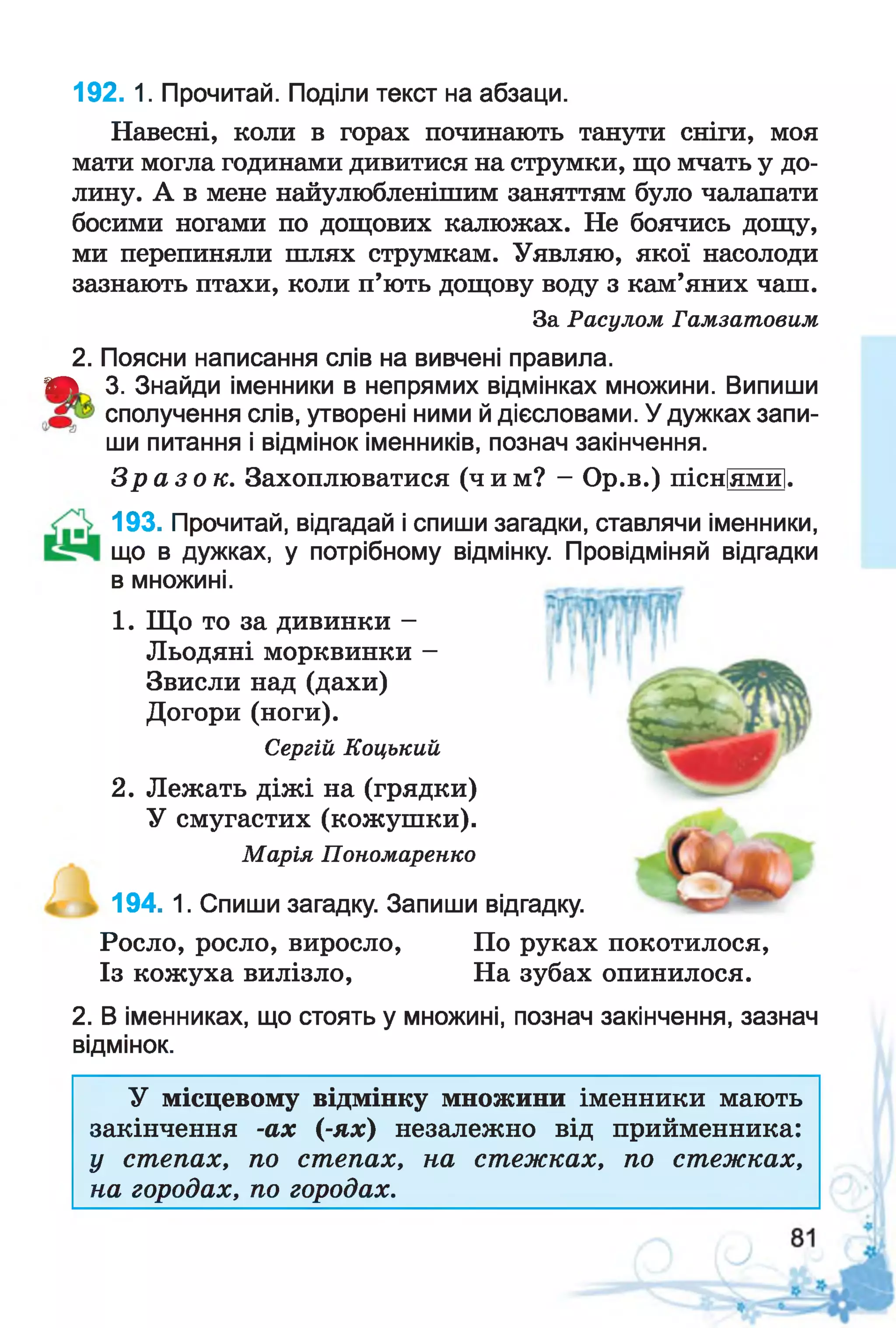 Навесні, коли в горах починають танути сніги, моя
мати могла годинами дивитися на струмки, що мчать у до­
лину. А в мене найулюбленішим заняттям було чалапати
босими ногами по дощових калюжах. Не боячись дощу,
ми перепиняли шлях струмкам. Уявляю, якої насолоди
зазнають птахи, коли п’ють дощову воду з кам’яних чаш.
За Расулом Гамзатовим
2. Поясни написання слів на вивчені правила.
А 3. Знайди іменники в непрямих відмінках множини. Випиши
сполучення слів, утворені ними й дієсловами. У дужках запи­
ши питання і відмінок іменників, познач закінчення.
З р а з о к . Захоплюватися (чим? - Ор.в.) пісніямй].
192. 1. Прочитай. Поділи текст на абзаци.
1. Що то за дивинки -
Льодяні морквинки -
Звисли над (дахи)
Догори (ноги).
Сергій Коцький
2. Лежать діжі на (грядки)
У смугастих (кожушки).
Марія Пономаренко
193. Прочитай, відгадай і спиши загадки, ставлячи іменники,
що в дужках, у потрібному відмінку. Провідміняй відгадки
в множині.
194. 1. Спиши загадку. Запиши відгадку.
Росло, росло, виросло, По руках покотилося,
Із кожуха вилізло, На зубах опинилося.
2. В іменниках, що стоять у множині, познач закінчення, зазнач
відмінок.
У місцевому відмінку множини іменники мають
закінчення -ах (-ях) незалежно від прийменника:
у степах, по степах, на стежках, по стежках,
на городах, по городах.
 