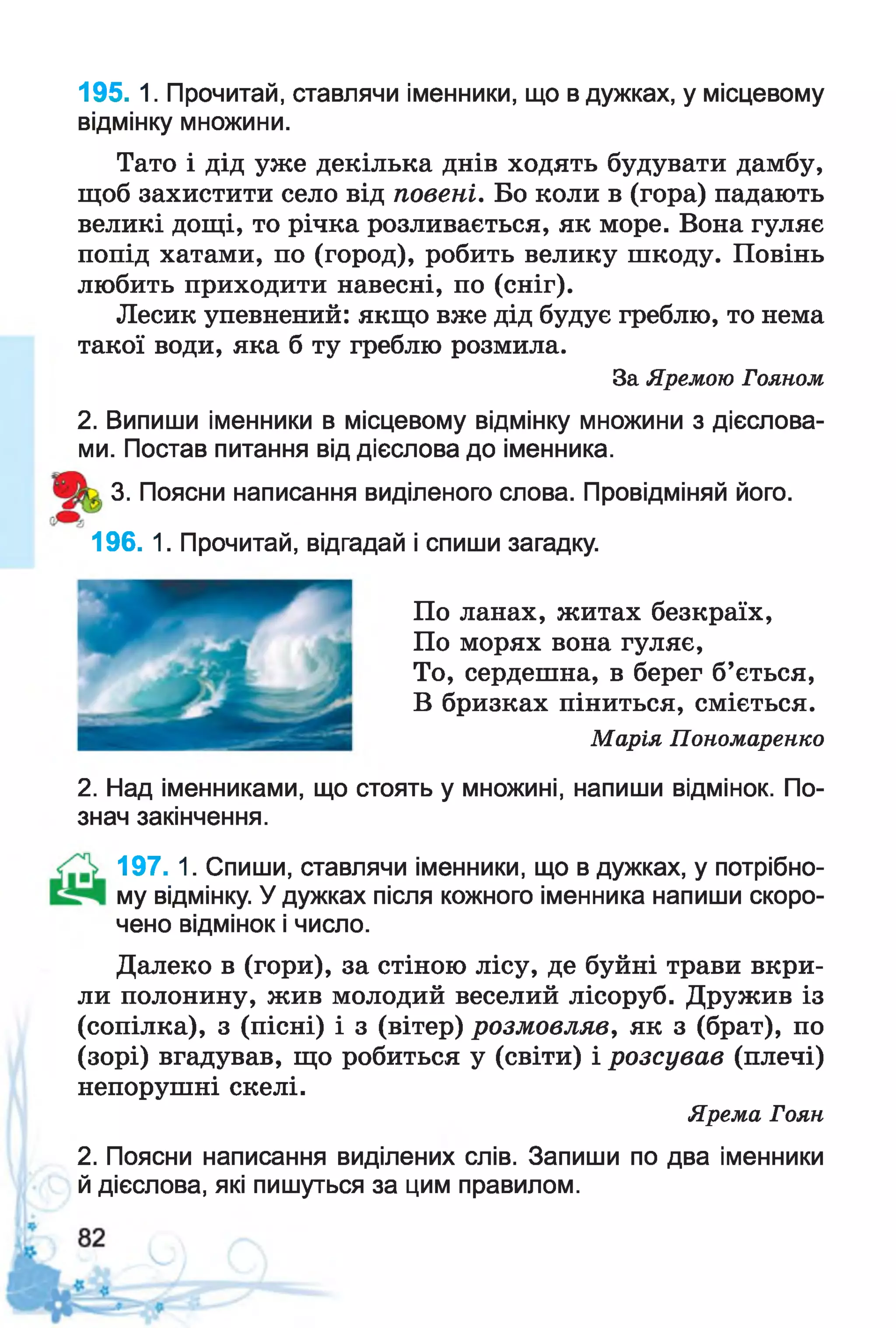 195. 1. Прочитай, ставлячи іменники, що в дужках, у місцевому
відмінку множини.
Тато і дід уже декілька днів ходять будувати дамбу,
щоб захистити село від повені. Бо коли в (гора) падають
великі дощі, то річка розливається, як море. Вона гуляє
попід хатами, по (город), робить велику шкоду. Повінь
любить приходити навесні, по (сніг).
Лесик упевнений: якщо вже дід будує греблю, то нема
такої води, яка б ту греблю розмила.
За Яремою Гояном
2. Випиши іменники в місцевому відмінку множини з дієслова­
ми. Постав питання від дієслова до іменника.
3. Поясни написання виділеного слова. Провідміняй його.
196. 1. Прочитай, відгадай і спиши загадку.
По ланах, житах безкраїх,
По морях вона гуляє,
То, сердешна, в берег б’ється,
В бризках піниться, сміється.
Марія Пономаренко
2. Над іменниками, що стоять у множині, напиши відмінок. По­
знач закінчення.
197. 1. Спиши, ставлячи іменники, що в дужках, у потрібно-
му відмінку. У дужках після кожного іменника напиши скоро­
чено відмінок і число.
Далеко в (гори), за стіною лісу, де буйні трави вкри­
ли полонину, жив молодий веселий лісоруб. Дружив із
(сопілка), з (пісні) і з (вітер) розмовляв, як з (брат), по
(зорі) вгадував, що робиться у (світи) і розсував (плечі)
непорушні скелі.
Ярема Гоян
2. Поясни написання виділених слів. Запиши по два іменники
й дієслова, які пишуться за цим правилом.
 