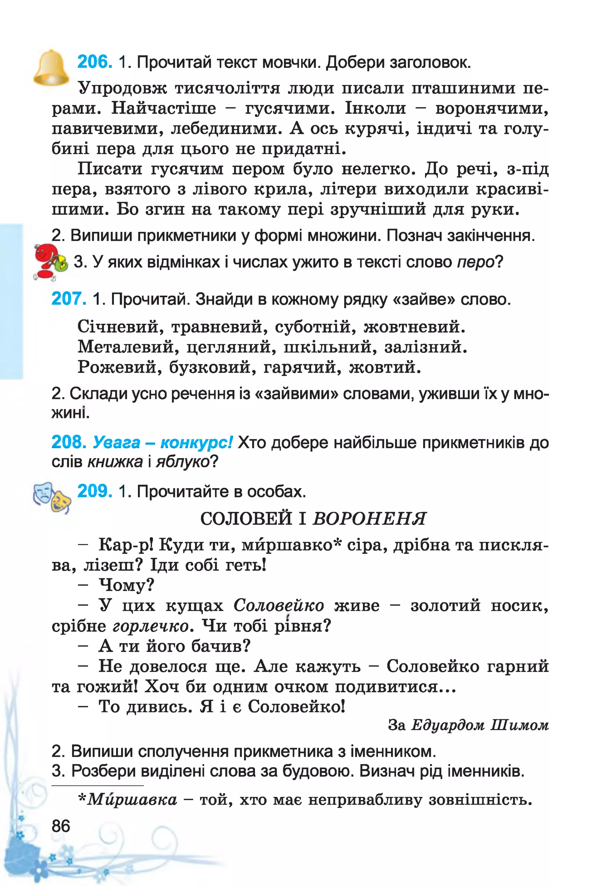 206. 1. Прочитай текст мовчки. Добери заголовок.
Упродовж тисячоліття люди писали пташиними пе­
рами. Найчастіше - гусячими. Інколи - воронячими,
павичевими, лебединими. А ось курячі, індичі та голу­
бині пера для цього не придатні.
Писати гусячим пером було нелегко. До речі, з-під
пера, взятого з лівого крила, літери виходили красиві­
шими. Бо згин на такому пері зручніший для руки.
2. Випиши прикметники у формі множини. Познач закінчення.
3. У яких відмінках і числах ужито в тексті слово перо?
207. 1. Прочитай. Знайди в кожному рядку «зайве» слово.
Січневий, травневий, суботній, жовтневий.
Металевий, цегляний, шкільний, залізний.
Рожевий, бузковий, гарячий, жовтий.
2. Склади усно речення із «зайвими» словами, уживши їх у мно-
208. Увага - конкурс! Хто добере найбільше прикметників до
слів книжка і яблуко?
СОЛОВЕЙ І ВОРОНЕНЯ
- Кар-р! Куди ти, мйршавко* сіра, дрібна та пискля­
ва, лізеш? Іди собі геть!
- Чому?
- У цих кущах Соловейко живе - золотий носик,
срібне горлечко. Чи тобі рівня?
- А ти його бачив?
- Не довелося ще. Але кажуть - Соловейко гарний
та гожий! Хоч би одним очком подивитися...
- То дивись. Я і є Соловейко!
2. Випиши сполучення прикметника з іменником.
3. Розбери виділені слова за будовою. Визнач рід іменників.
*М ирш авка —той, хто має непривабливу зовнішність.
жині.
209. 1. Прочитайте в особах.
За Едуардом Шимом
86
 