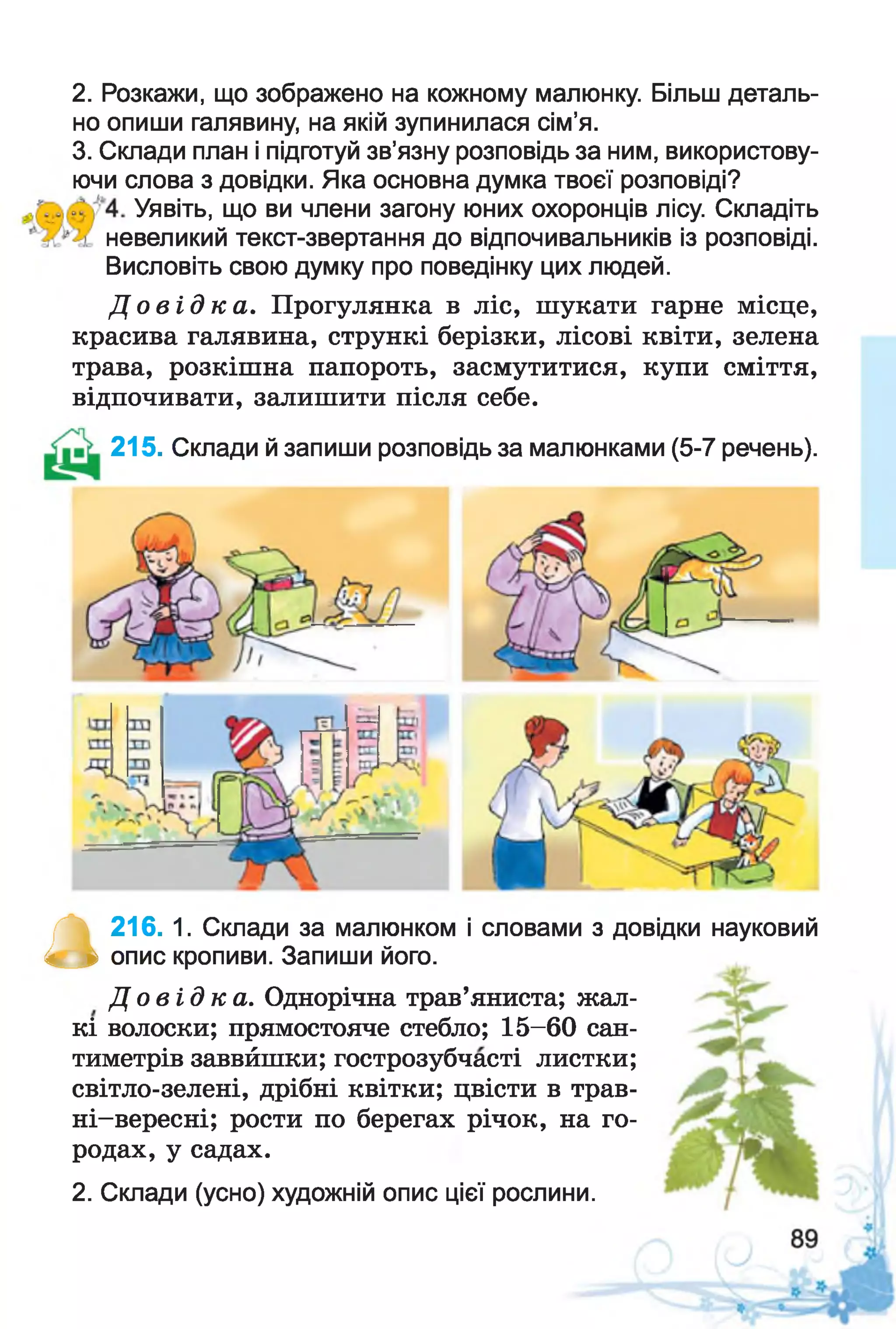 2. Розкажи, що зображено на кожному малюнку. Більш деталь­
но опиши галявину, на якій зупинилася сім’я.
3. Склади план і підготуй зв’язну розповідь за ним, використову­
ючи слова з довідки. Яка основна думка твоєї розповіді?
Уявіть, що ви члени загону юних охоронців лісу. Складіть
невеликий текст-звертання до відпочивальників із розповіді.
Висловіть свою думку про поведінку цих людей.
Д о в і д к а . Прогулянка в ліс, шукати гарне місце,
красива галявина, стрункі берізки, лісові квіти, зелена
трава, розкішна папороть, засмутитися, купи сміття,
відпочивати, залишити після себе.
215. Склади й запиши розповідь за малюнками (5-7 речень).
а 216. 1. Склади за малюнком і словами з довідки науковий
опис кропиви. Запиши його.
Д о в і д к а . Однорічна трав’яниста; жал­
кі волоски; прямостояче стебло; 15-60 сан­
тиметрів заввйшки; гострозубчасті листки;
світло-зелені, дрібні квітки; цвісти в трав-
ні-вересні; рости по берегах річок, на го­
родах, у садах.
2. Склади (усно) художній опис цієї рослини.
 