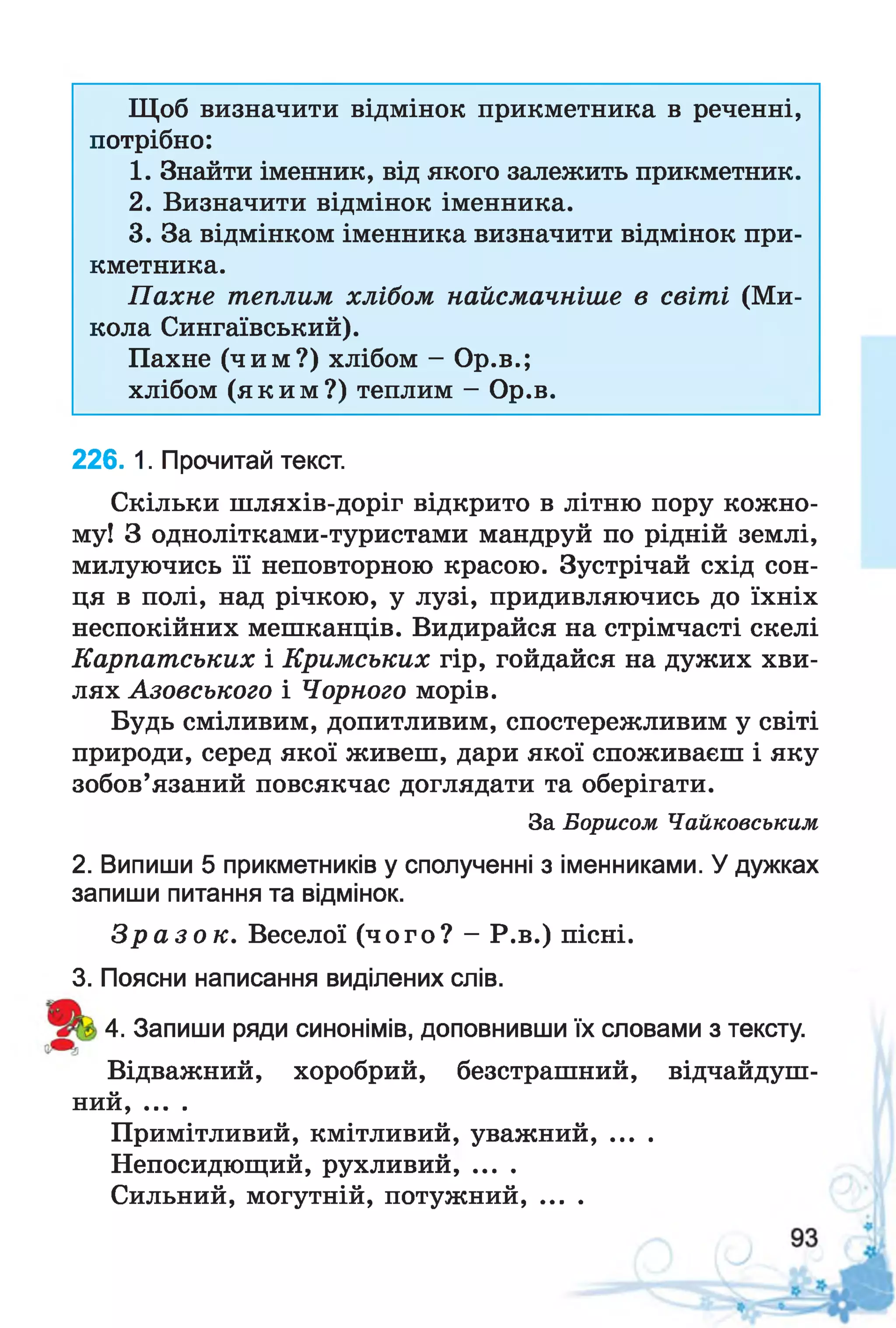 Щоб визначити відмінок прикметника в реченні,
потрібно:
1. Знайти іменник, від якого залежить прикметник.
2. Визначити відмінок іменника.
3. За відмінком іменника визначити відмінок при­
кметника.
Пахне теплим хлібом найсмачніше в світі (Ми­
кола Сингаївський).
Пахне (чим?) хлібом - Ор.в.;
хлібом (яким?) теплим - Ор.в.
226. 1. Прочитай текст.
Скільки шляхів-доріг відкрито в літню пору кожно­
му! З однолітками-туристами мандруй по рідній землі,
милуючись її неповторною красою. Зустрічай схід сон­
ця в полі, над річкою, у лузі, придивляючись до їхніх
неспокійних мешканців. Видирайся на стрімчасті скелі
Карпатських і Кримських гір, гойдайся на дужих хви­
лях Азовського і Чорного морів.
Будь сміливим, допитливим, спостережливим у світі
природи, серед якої живеш, дари якої споживаєш і яку
зобов’язаний повсякчас доглядати та оберігати.
За Борисом Чайковським
2. Випиши 5 прикметників у сполученні з іменниками. Удужках
запиши питання та відмінок.
З р а з о к . Веселої (чого? - Р.в.) пісні.
3. Поясни написання виділених слів.
4. Запиши ряди синонімів, доповнивши їх словами з тексту.
Відважний, хоробрий, безстрашний, відчайдуш­
ний, ....
Примітливий, кмітливий, уважний, ....
Непосидющий, рухливий, ....
Сильний, могутній, потужний.........
 