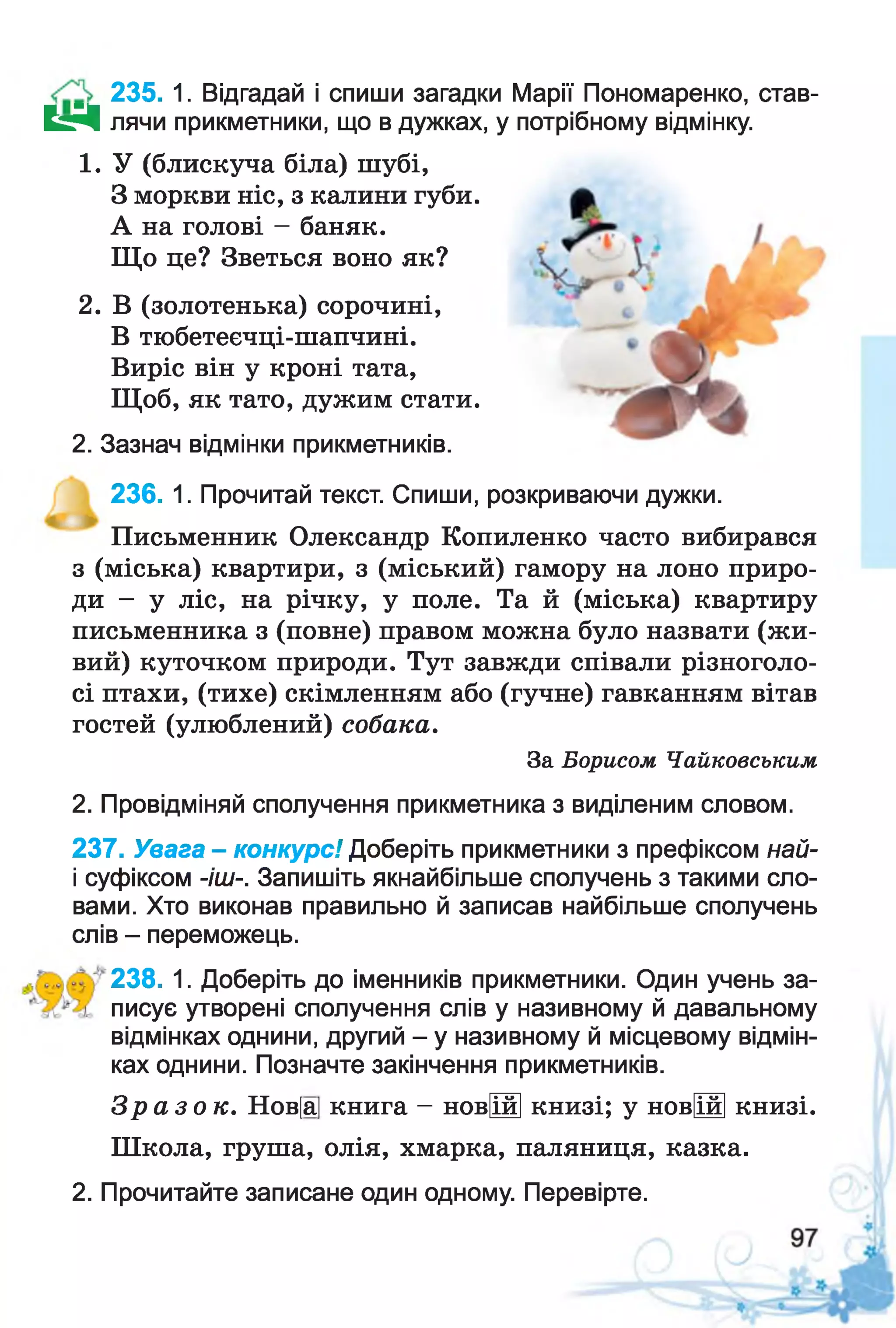 235. 1. Відгадай і спиши загадки Марії Пономаренко, став-
Е гЧ лячи прикметники, що в дужках, у потрібному відмінку.
1. У (блискуча біла) шубі,
З моркви ніс, з калини губи.
А на голові - баняк.
Що це? Зветься воно як?
2. В (золотенька) сорочині,
В тюбетеєчці-шапчині.
Виріс він у кроні тата,
Щоб, як тато, дужим стати.
2. Зазнач відмінки прикметників.
236. 1. Прочитай текст. Спиши, розкриваючи дужки.
Письменник Олександр Копиленко часто вибирався
з (міська) квартири, з (міський) гамору на лоно приро­
ди - у ліс, на річку, у поле. Та й (міська) квартиру
письменника з (повне) правом можна було назвати (жи­
вий) куточком природи. Тут завжди співали різноголо­
сі птахи, (тихе) скімленням або (гучне) гавканням вітав
гостей (улюблений) собака.
За Борисом Чайковським
2. Провідміняй сполучення прикметника з виділеним словом.
237. Увага - конкурс! Доберіть прикметники з префіксом най-
і суфіксом -іш-. Запишіть якнайбільше сполучень з такими сло­
вами. Хто виконав правильно й записав найбільше сполучень
слів - переможець.
238. 1. Доберіть до іменників прикметники. Один учень за­
писує утворені сполучення слів у називному й давальному
відмінках однини, другий - у називному й місцевому відмін­
ках однини. Позначте закінчення прикметників.
З р а з о к . Нов[а] книга - новіійі книзі; у новЩ книзі.
Школа, груша, олія, хмарка, паляниця, казка.
2. Прочитайте записане один одному. Перевірте.
 