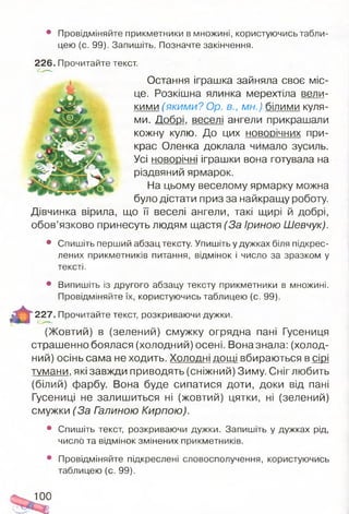 • Провідміняйте прикметники в множині, користуючись табли­
цею (с. 99). Запишіть. Позначте закінчення.
226. Прочитайте текст.
Остання іграшка зайняла своє міс­
це. Розкішна ялинка мерехтіла вели­
кими (якими? Ор. в., мн.) білими куля­
ми. Добрі, веселі ангели прикрашали
кожну кулю. До цих н о в о р іч н и х при­
крас Оленка доклала чимало зусиль.
Усі новорічні іграшки вона готувала на
різдвяний ярмарок.
На цьому веселому ярмарку можна
було дістати приз за найкращу роботу.
Дівчинка вірила, що її веселі ангели, такі щирі й добрі,
обов’язково принесуть людям щастя (За Іриною Шевчук).
• Спишіть перший абзац тексту. Упишіть у дужках біля підкрес­
лених прикметників питання, відмінок і число за зразком у
тексті.
• Випишіть із другого абзацу тексту прикметники в множині.
Провідміняйте їх, користуючись таблицею (с. 99).
227. Прочитайте текст, розкриваючи дужки.
(Жовтий) в (зелений) смужку огрядна пані Гусениця
страшенно боялася (холодний) осені. Вона знала: (холод­
ний) осінь сама не ходить. Холодні дощі вбираються в сірі
тумани, які завжди приводять (сніжний) Зиму. Сніг любить
(білий) фарбу. Вона буде сипатися доти, доки від пані
Гусениці не залишиться ні (жовтий) цятки, ні (зелений)
смужки (За Галиною Кирпою).
• Спишіть текст, розкриваючи дужки. Запишіть у дужках рід,
число та відмінок змінених прикметників.
• Провідміняйте підкреслені словосполучення, користуючись
таблицею (с. 99).
100
 