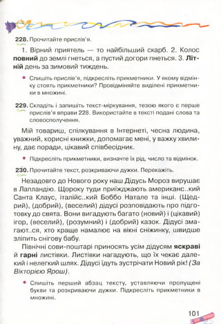 228. Прочитайте прислів’я.
1. Вірний приятель — то найбільший скарб. 2. Колос
повний до землі гнеться, а пустий догори пнеться. 3. Літ­
ній день за зимовий тиждень.
• Спишіть прислів’я, підкресліть прикметники. У якому відмін­
ку стоять прикметники? Провідміняйте виділені прикметни­
ки в множині.
229. Складіть і запишіть текст-міркування, тезою якого є перше
прислів’я вправи 228. Використайте в тексті подані слова та
словосполучення.
Мій товариш, спілкування в Інтернеті, чесна людина,
уважний, корисні книжки, допомагає мені, у важку хвили­
ну, дає поради, цікавий співбесідник.
• Підкресліть прикметники, визначте їх рід, число та відмінок.
230. Прочитайте текст, розкриваючи дужки. Перекажіть.
Незадовго до Нового року наш Дідусь Мороз вирушає
в Лапландію. Щороку туди приїжджають американський
Санта Клаус, італійський Боббо Натале та інші. (Щ ед­
рий), (добрий), (веселий) дідусі розповідають про підго­
товку до свята. Вони вигадують багато (новий) і (цікавий)
ігор, (веселий), (розумний) і (добрий) казок. Дідусі зма­
гаються, хто краще намалює на вікні сніжинку, швидше
зліпить снігову бабу.
Північні сови-поштарі приносять усім дідусям яскраві
й гарні листівки. Листівки нагадують, що їх чекає дале­
кий і нелегкий шлях. Дідусі їдуть зустрічати Новий рік! (За
Вікторією Ярош).
• Спишіть перший абзац тексту, уставляючи пропущені
букви та розкриваючи дужки. Підкресліть прикметники в
множині.
 