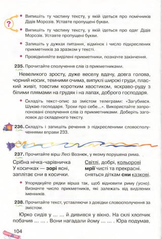 • Випишіть ту частину тексту, у якій ідеться про помічників
Дідів Морозів. Уставте пропущені букви.
• Випишіть ту частину тексту, у якій ідеться про одяг Дідів
Морозів. Уставте пропущені букви.
• Запишіть у дужках питання, відмінок і число підкреслених
прикметників за зразком у тексті.
• Провідміняйте виділені прикметники, позначте закінчення.
235. Прочитайте сполучення слів із прикметниками.
Невеликого зросту, дуже веселу вдачу, довга голова,
чорний носик, темними очима, випуклі широкі груди, плас­
кий живіт, товстим коротким хвостиком, яскраво-руду з
білими плямами на грудях і на лапах, доброго господаря.
• Складіть текст-опис за змістом телеграми: «Загубився.
Шукаю господаря. Трохи про себе...». Використайте запро­
поновані сполучення слів із прикметниками. Доберіть заго­
ловок до складеного тексту.
236. Складіть і запишіть речення з підкресленими словосполу­
ченнями вправи 233.
237. Прочитайте вірш Лесі Вознюк, у якому порушена рима.
Срібна нічка-чарівничка Світлі, добрі, кольорові
У косичках — зорі ясні, мрії чисті та прекрасні,
заплітає сни в косички. сняться діткам сни казкові.
• Упорядкуйте рядки вірша так, щоб відновити риму (усно).
Визначте число прикметників, які залежать від виділених
іменників.
238. Прочитайте текст, уставляючи з довідки словосполучення за
змістом.
Юрко сидів у й дивився у вікно. На склі хлопчик
побачив Вони нагадали й о м у Юра подумав,
 