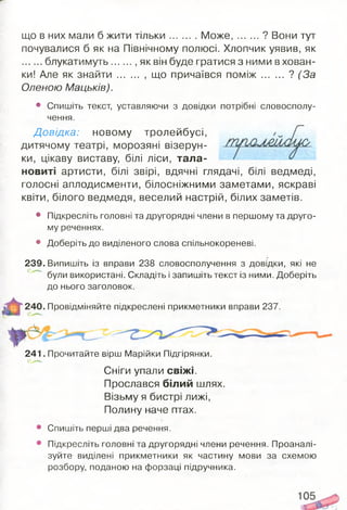 що в них мали б жити тільки М ож е, ? Вони тут
почувалися б як на Північному полюсі. Хлопчик уявив, як
блукатимуть , як він буде гратися з ними в хован­
ки! Але як знайти ........ ,що причаївся п о м іж ? (За
Оленою Мацьків).
• Спишіть текст, уставляючи з довідки потрібні словосполу­
чення.
Д овідка: новому тролейбусі,
дитячому театрі, морозяні візерун­
ки, цікаву виставу, білі ліси, тала­
новиті артисти, білі звірі, вдячні глядачі, білі ведмеді,
голосні аплодисменти, білосніжними заметами, яскраві
квіти, білого ведмедя, веселий настрій, білих заметів.
• Підкресліть головні та другорядні члени в першому та друго­
му реченнях.
• Доберіть до виділеного слова спільнокореневі.
239. Випишіть із вправи 238 словосполучення з довідки, які не
були використані. Складіть і запишіть текст із ними. Доберіть
до нього заголовок.
240. Провідміняйте підкреслені прикметники вправи 237.
241. Прочитайте вірш Марійки Підгірянки.
Сніги упали свіжі.
Прослався білий шлях.
Візьму я бистрі лижі,
Полину наче птах.
Спишіть перші два речення.
Підкресліть головні та другорядні члени речення. Проаналі­
зуйте виділені прикметники як частину мови за схемою
розбору, поданою на форзаці підручника.
 