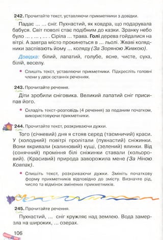 242. Прочитайте текст, уставляючи прикметники з довідки.
П адає сніг. Пухнастий, як ковдра, що подарувала
бабуся. Світ поволі стає подібним до казки. Зранку небо
було ... , ... , ... . Сіріла ... трава. Голі дерева гойдалися на
вітрі. А завтра місто прокинеться в ... льолі. Жваві коляд­
ники заспівають йому ... коляду (За Зоряною Живкою).
Довідка: білий, лапатий, голубе, ясне, чисте, суха,
білій, веселу.
• Спишіть текст, уставляючи прикметники. Підкресліть головні
члени у двох останніх реченнях.
243. Прочитайте речення.
Діти зробили сніговика. Великий лапатий сніг приси­
пав його.
• Складіть текст-розповідь (4 речення) за поданим початком,
використовуючи прикметники.
т і
244. Прочитайте текст, розкриваючи дужки.
Того (січневий) дня я стояв серед (таємничий) краси.
У (холодний) повітрі пролітали (пухнастий) сніжинки.
Вони вкривали (калиновий) кущі, (зелений) ялинки. Від
(сонячний) проміння білі сніжинки ставали (кольоро­
вий). (Красивий) природа заворожила мене (За Ніною
Ковпак).
• Спишіть текст, розкриваючи дужки. Змініть початкову
форму прикметників відповідно до змісту. Визначте рід,
число та відмінок змінених прикметників.
245. Прочитайте речення.
Пухнастий, ... сніг кружляє над землею. Вода замер­
зла на широких, ... озерах.
 