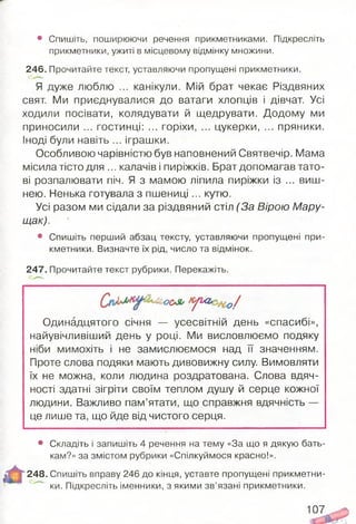 • Спишіть, поширюючи речення прикметниками. Підкресліть
прикметники, ужиті в місцевому відмінку множини.
246. Прочитайте текст, уставляючи пропущені прикметники.
Я дуже люблю ... канікули. Мій брат чекає Різдвяних
свят. Ми приєднувалися до ватаги хлопців і дівчат. Усі
ходили посівати, колядувати й щедрувати. Додому ми
приносили ... гостинці: ... горіхи, ... цукерки, ... пряники.
Іноді були навіть ... іграшки.
Особливою чарівністю був наповнений Святвечір. Мама
місила тісто для ... калачів і пиріжків. Брат допомагав тато­
ві розпалювати піч. Я з мамою ліпила пиріжки із ... виш­
нею. Ненька готувала з пш ениці... кутю.
Усі разом ми сідали за різдвяний стіл (За Вірою Мару-
щак).
• Спишіть перший абзац тексту, уставляючи пропущені при­
кметники. Визначте їх рід, число та відмінок.
247. Прочитайте текст рубрики. Перекажіть.
тяол у&г. 0/
Одинадцятого січня — усесвітній день «спасибі»,
найувічливіший день у році. Ми висловлюємо подяку
ніби мимохіть і не замислюємося над її значенням.
Проте слова подяки мають дивовижну силу. Вимовляти
їх не можна, коли людина роздратована. Слова вдяч­
ності здатні зігріти своїм теплом душу й серце кожної
людини. Важливо пам’ятати, що справжня вдячність —
це лише та, що йде від чистого серця.
• Складіть і запишіть 4 речення на тему «За що я дякую бать­
кам?» за змістом рубрики «Спілкуймося красно!».
248. Спишіть вправу 246 до кінця, уставте пропущені прикметни­
ки. Підкресліть іменники, з якими зв’язані прикметники.
107
 