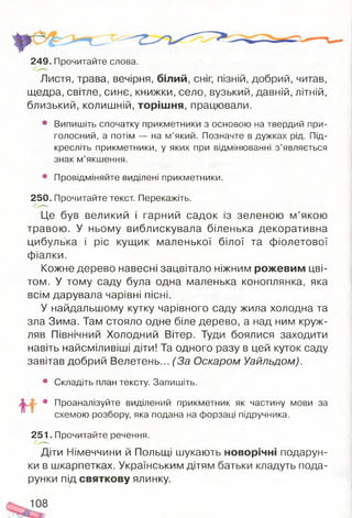 249. Прочитайте слова.
Листя, трава, вечірня, білий, сніг, пізній, добрий, читав,
щедра, світле, синє, книжки, село, вузький, давній, літній,
близький, колишній, торішня, працювали.
• Випишіть спочатку прикметники з основою на твердий при­
голосний, а потім — на м’який. Позначте в дужках рід. Під­
кресліть прикметники, у яких при відмінюванні з ’являється
знак м’якшення.
• Провідміняйте виділені прикметники.
250. Прочитайте текст. Перекажіть.
Це був великий і гарний садок із зеленою м’якою
травою. У ньому виблискувала біленька декоративна
цибулька і ріс кущик маленької білої та фіолетової
фіалки.
Кожне дерево навесні зацвітало ніжним рожевим цві­
том. У тому саду була одна маленька коноплянка, яка
всім дарувала чарівні пісні.
У найдальшому кутку чарівного саду жила холодна та
зла Зима. Там стояло одне біле дерево, а над ним круж­
ляв Північний Холодний Вітер. Туди боялися заходити
навіть найсміливіші діти! Та одного разу в цей куток саду
завітав добрий Велетень... (За Оскаром Уайльдом).
• Складіть план тексту. Запишіть.
• Проаналізуйте виділений прикметник як частину мови за
схемою розбору, яка подана на форзаці підручника.
251. Прочитайте речення.
Діти Німеччини й Польщі шукають новорічні подарун­
ки в шкарпетках. Українським дітям батьки кладуть пода­
рунки під святкову ялинку.
 