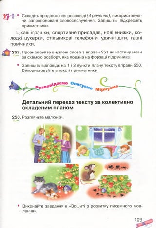 т
• Складіть продовження розповіді (4 речення), використовую­
чи запропоновані словосполучення. Запишіть, підкресліть
прикметники.
Цікаві іграшки, спортивне приладдя, нові книжки, со­
лодкі цукерки, стільникові телефони, удячні діти, гарні
помічники.
252. Проаналізуйте виділені слова з вправи 251 як частину мови
за схемою розбору, яка подана на форзаці підручника.
• Запишіть відповідь на 1 і 2 пункти плану тексту вправи 250.
Використовуйте в тексті прикметники.
М ір ***1
,1*°
Детальний переказ тексту за колективно
складеним планом
253. Розгляньте малюнки.
• Виконайте завдання в «Зошиті з розвитку писемного мов­
лення».
109
 