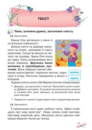 Тема, основна думка, заголовок тексту
13. Прочитайте.
Уранці Оля виглянула у вікно й
не впізнала побаченого.
Зелене листя на деревах зміни
лося на жовте, оранжеве й навіть
коричневе. Сонце за вікном не сві
тило так яскраво. Удень Оля пішла
до парку. Осінь розмалювала його
всіма барвами. Дівчинка йшла
килимом із різнобарвних лис
точків. Вона набрала повний обе
ремок жовтогарячих і червоних листків, підки
нула їх угору. Листочки закружляли у вальсі з
вітерцем.
Чудова золота осінь! (За Марією Солтис Смирновою).
• Доведіть, що прочитане є текстом. Прочитайте зачин і кінців
ку. Доберіть заголовок. З основної частини випишіть речення
зі словами Оля, вона, дівчинка, за допомогою яких автор
уник повторів.
• Підкресліть головні та другорядні члени у виділеному реченні.
14. Прочитайте.
У маленькому місті дуже любили театр. Афіші спові
щали про нову прем’єру*. Люди чекали нової вистави.
Наставав омріяний день. Мешканці міста одягали най
краще вбрання і йшли до театру.
11
ТЕКСТ
вдень
вранці
 