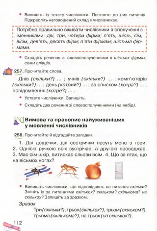 Випишіть із тексту числівники. Поставте до них питання.
Підкресліть наголошений склад у числівниках.
і Потрібно правильно вживати числівники в сполученні з і
 іменниками: дві, три, чотири фірми; п ’ять, шість, сім, [
[ вісім, дев’ять, десять фірм; п ’яти фірмам; шістьма фір- [
і мами. і
• Складіть речення зі словосполученнями б ш іс т ь о х ф ір м а х ,
с е м и о л ів ц ів .
257. Прочитайте слова.
Днів (скільки?) ... ; учнів (скільки?) ... ; комп’ютерів
(скільки?) ... ; день (котрий?) ... ; за списком (котра?) ... ;
повідомлення (котре?) ... .
• Уставте числівники. Запишіть.
• Складіть два речення зі словосполученнями (на в и б ір ) .
^ (] Вимова та правопис найуживаніш их
^ у мовленні числівників
258. Прочитайте й відгадайте загадки.
1. Дві дощечки, дві сестрички несуть мене з гори.
2. Однією ручкою всіх зустрічає, а другою проводжає.
3. Має сім шкір, витискає сльози всім. 4. Що за птах, що
на вісьмох ногах?
• Випишіть числівники, що відповідають на питання с к іл ь к и ?
Змініть їх за питаннями с к іл ь к о х ? с к іл ь к о м ? с к іл ь к о м а ? н а
с к іл ь к о х ? Запишіть за зразком.
Зразок
Три(скільки?), трьох (скількох?),трьом (скільком?),
трьома (скількома?), на трьох (на скількох?).
112
 