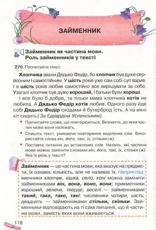 ЗАЙМЕННИК
^ ІЗайм енник як частина мови.
^ Роль займ енників у тексті
270. Прочитайте текст.
Хлопчика звали Дядько Федір, бо хлопчик був дуже сер­
йозним і самостійним. У шість років уже сам собі суп варив.
І в шість років любив самостійно все вирішувати за себе.
Узагалі хлопчик був дуже хороший, і батьки були хороші.
І все було б добре, та тільки мама хлопчика котів не
любила. А Дядько Федір котів любив. Одного разу йде
собі Дядько Федір сходами й бутерброд їсть. А на вікні
кіт сидить (За Едуардом Успенським).
• Прочитайте слова, що повторюються. Визначте, до яких час­
тин мови вони належать.
• Спишіть текст, уникаючи повторення виділених слів. Вико­
ристайте слова він, його, такі, їх, стільки (ж).
• Поставте питання до вставлених слів. Назвіть, які частини
мови можна замінити словами він, його, такі, їх, стільки (ж).
Яка їх роль у тексті?
І
І Займенник— це частина мови, яка вказує на предме-
? ти, їх ознаки, кількість, але не називає їх. Наприклад: [
і іменники хлопчик, кішка, село, коні можна замінити і
займенниками він, вона, воно, вони, прикметники1,
хороший, зелена, тверде, веселі — займенниками
і такий, така, таке, такі, числівники чотири, шість, і
! двадцять — займенниками стільки, скільки. Зай-і
менники відповідають на ті самі питання, що й части-:
[ ни мови, замість яких вони вживаються.
 