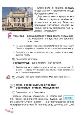 Юрко взяв із кошика солодку
ягоду малини й проковтнув. Ягода
була дуже соковита.
Дорогою чоловіки купували кві
ти. Люди зустрічали знайомих і
разом ішли на виставу. Театр ви
блискував урочистою красою. Усі
чекали початку спектаклю (За Гу
рамом Петріашвілі).
Прем’ºра — перша вистава п’єси в театрі, перший по
каз естрадної, концертної або циркової
програми.
• Чи можна назвати прочитане текстом? Визначте тему тексту.
Спишіть, вилучивши речення, які не стосуються теми тексту.
• Згадайте, що ми називаємо текстом, темою й основною
думкою тексту.
15. Прочитайте заголовки.
Солодкі ягоди. День театру. Парк восени.
• Який із цих заголовків стосується змісту тексту вправи 13,
а який — вправи 14? Складіть і запишіть текст, заголовком
якого є виділене речення.
16. Складіть і запишіть текст на тему «Моя допомога в сім’ї».
Тема, основна думка в текстах —
розповідях, описах, міркуваннях
17. Прочитайте текст. Перекажіть.
Восени сонечка ховаються на узліссі або
під горою, за великим камінням. Буває, що
вони зимують у всіх на виду — на стовбурі дерева або на
телеграфному стовпі. Їх поливає дощ, засипає сніг. Щоб
12
П
восени
 