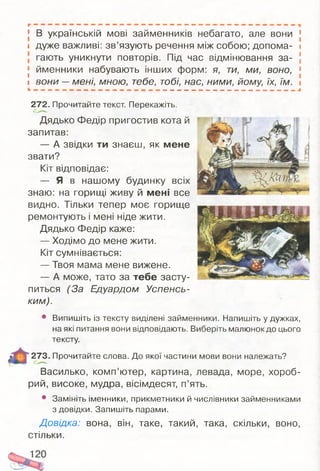 [ В українській мові займенників небагато, але вони
і дуже важливі: зв’язують речення між собою; допома­
гають уникнути повторів. Під час відмінювання за-
[ йменники набувають інших форм: я, ти, ми, воно,
І вони —мені, мною, тебе, тобі, нас, ними, йому, їх, їм.
272. Прочитайте текст. Перекажіть.
Дядько Федір пригостив кота й
запитав:
— А звідки ти знаєш, як мене
звати?
Кіт відповідає:
— Я в нашому будинку всіх
знаю: на горищі живу й мені все
видно. Тільки тепер моє горище
ремонтують і мені ніде жити.
Дядько Федір каже:
— Ходімо до мене жити.
Кіт сумнівається:
— Твоя мама мене вижене.
— А може, тато за тебе засту­
питься (За Едуардом Успенсь­
ким).
• Випишіть із тексту виділені займенники. Напишіть у дужках,
на які питання вони відповідають. Виберіть малюнок до цього
тексту.
273. Прочитайте слова. До якої частини мови вони належать?
Василько, комп’ютер, картина, левада, море, хороб­
рий, високе, мудра, вісімдесят, п’ять.
• Замініть іменники, прикметники й числівники займенниками
з довідки. Запишіть парами.
Довідка: вона, він, таке, такий, така, скільки, воно,
стільки.
 
