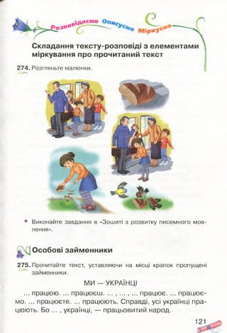 Складання тексту-розповіді з елементами
міркування про прочитаний текст
274. Розгляньте малюнки.
• Виконайте завдання в «Зошиті з розвитку писемного мов­
лення».
Особові займ енники
275. Прочитайте текст, уставляючи на місці крапок пропущені
займенники.
МИ — УКРАЇНЦІ
... працюю. ... працюєш. ... , ... , ... працює. ... працює­
мо. ... працюєте. ... працюють. Справді, усі українці пра­
цюють. Бо ... , українці, — працьовитий народ.
121
 