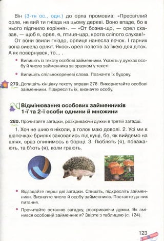 Він (3-тя ос., одн.) до орла промовив: «Пресвітлий
орле, не вий ти гнізда на цьому дереві. Воно впаде, бо в
нього підгнило коріння». — «От бозна-що, — орел ска­
зав, — щоб я, орел, я, птиця-цар, крота сліпого слухав!»
От вони звили гніздо, орлиця нанесла яєчок. І гарних
вона вивела орлят. Якось орел полетів за їжею для діток.
А як повернувся, то... .
• Випишіть із тексту особові займенники. Укажіть у дужках осо­
бу й число займенника за зразком у тексті.
• Випишіть спільнокореневі слова. Позначте їх будову.
*279. Допишіть кінцівку тексту вправи 278. Використайте особові
займенники. Підкресліть їх, визначте особу.
1Відмінювання особових займ енників
1-ї та 2 -ї особи однини й множини
280. Прочитайте загадки, розкриваючи дужки в третій загадці.
1. Хоч не шию я ніколи, а голок маю доволі. 2. Усі ми в
шапочках-брилях заховались під кущі, бо, як вийдемо на
шлях, враз опинимось в борщі. 3. Люблять (я), поважа­
ють, та б’ють (я), коли грають.
• Відгадайте перші дві загадки. Спишіть, підкресліть займен­
ники. Визначте число й особу займенників. Поставте до них
питання.
• Прочитайте останню загадку, розкриваючи дужки. Як змі­
нився особовий займенник я? Звірте з таблицею (с. 124).
 