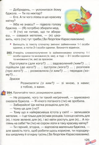 — Добридень, — уклонилася йому
бджола. — Ти по нектар?
— Еге. А ти чого лізеш в цю красиву
квітку?
— Хіба не знаєш? — підвела голову
бджілка. — (Я) потрібно збирати мед.
— Я (ти) не питаю, що ти збира­
єш, — озвався метелик, — (я) ціка­
вить, чого (ти) тут треба (За Георгієм Караславовим).
• Випишіть із тексту спочатку змінені займенники 1-ї особи
однини, а потім 2-ї особи однини. Визначте відмінок.
283. Утворіть словосполучення із займенниками спочатку 1-ї
особи однини та множини (я, ми), а тоді — 2-ї особи однини
та множини (ти, ви) за зразком.
Підготувати (для кого?) ... ; задоволений (ким ?) ... ;
підійшли (до кого?) ... ; зустріли (кого?) ... ; розповів
(про кого?) ... ; розмовляла (з ким?) ... ; передав (ко ­
му?)... .
Зразок
Розмовляти (з ким?) — зі мною, з нами;
з тобою, з вами.
284. Прочитайте текст, розкриваючи дужки.
— Не розумію, чого ти такий неґречний, — здивовано
сказала бджола. — Я нічого поганого (ти) не зробила.
— Забирайся! Ця квітка розцвіла для (я).
— Чому це для (ти)?
— Тому що я найкрасивіша істота у світі! — запишався
метелик. — І це тільки для (я) мак розцвів. Ісонце світить для
(я), і поле зеленіє для (я), і всі квіти ростуть для (я)... А по­
глянь на себе! Чи (ти) не сором лізти в таку красиву квітку?
— Ти гарний, згодна, — відповіла маленька бджілка, —
але замість того, щоб робити щось корисне, ти породжу­
єш шкідливу й огидну гусінь (За Георгієм Караславовим).
 