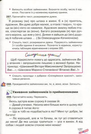 • Випишіть особові займенники. Визначте особу, число й від­
мінок. Поставте їх у називному відмінку однини.
287. Прочитайте текст, розкриваючи дужки.
Я розкажу (ви) про шпака в жмені. Є в (я) приятель,
художник. Він дуже добре малює, а птахів і тварин, то кра­
ще за (він) ніхто не намалює. Художник змалку любив пта­
хів, спостерігав за (вони). Багато розказував (я) про руч­
ного ворона, що жив у (він). Днями я зайшов до (він) додо­
му й побачив шпака ... (За Олександром Копиленком).
• Спишіть текст, розкриваючи дужки. Підкресліть займенники
3-ї особи однини й множини. Позначте їх відмінок, користу­
ючись таблицею відмінювання з вправи 285.
Щоб підкреслити повагу до адресата, займенник Ви
у вітаннях і запрошеннях пишемо з великої букви. На­
приклад: «Шановний Вікторе Максимовичу! Запрошуємо
Вас...»', «Шановна Марино Степанівно! Вітаємо Вас.А»
• Спишіть приклади з рубрики «Спілкуймося красно!», закін­
чивши речення.
288. Провідміняйте займенники ми, ти, я, воно, вони. Запишіть.
Л?}С]Уживання займ енників із прийм енникам и
289. Прочитайте казку. Перекажіть.
Якось зустрів вовк сороку й сказав їй:
— Давай утечемо. Несила мені більше жити в цьому лісі!
А сорока й питає його:
— Що ж тобі не подобається в лісі? Мені тут добре, їжі
багато!
— Ліс хороший, але ж ти бачиш, як тут усі ставляться
до мене! Де яка шкода трапиться — усе я винен. А від
собак і людей зовсім спокою мені немає!
 