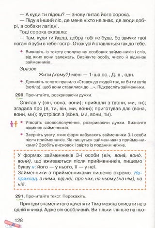 — А куди ти підеш? — знову питає його сорока.
— Піду в інший ліс, де мене ніхто не знає, де люди доб­
рі, а собаки лагідні.
Тоді сорока сказала:
— Там, куди ти йдеш, добра тобі не буде, бо звички твої
погані й зуби втебе гострі. Отож усі й ставляться так до тебе.
• Випишіть із тексту сполучення особових займенників і слів,
від яких вони залежать. Визначте особу, число й відмінок
займенників.
Зразок
Жити (кому?) мені — 1-ша ос., Д. в., одн.
• Допишіть золоте правило «Стався до людей так, як би ти хотів
(хотіла), щоб вони ставилися до ...». Підкресліть займенники.
290. Прочитайте, розкриваючи дужки.
Спитав у (він, вона, вони); прийшли з (вони, ми, ти);
згадала про (я, ти, він, ми, вони); приготував для (вона,
вони, ми); зустрівся з (вона, ми, вони, ти).
/О * • Утворіть словосполучення, розкриваючи дужки. Визначте
відмінок займенників.
• Зверніть увагу, яких форм набувають займенники 3-ї особи
після прийменників. Як пишуться займенники з прийменни­
ками? Зробіть висновок і звірте із поданим нижче.
У формах займенників 3-ї особи (він, вона, воно,
і вони), що вживаються після прийменників, пишемо і
і букву н його — у нього, її — у неї.
Займенники з прийменниками пишемо окремо. На- [
і приклад: з ними, від неї, про них, на ньому (на нім), на і
і і
і ній.
291. Прочитайте текст Перекажіть.
Пригоди знаменитого каченяти Тіма можна описати не в
одній книжці. Адже він особливий. Ви тільки гляньте на ньо-
 