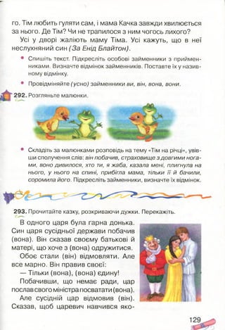 го. Тім любить гуляти сам, і мама Качка завжди хвилюється
за нього. Де Тім? Чи не трапилося з ним чогось лихого?
Усі у дворі жаліють маму Тіма. Усі кажуть, що в неї
неслухняний син (За Енід Блайтон).
• Спишіть текст. Підкресліть особові займенники з приймен­
никами. Визначте відмінок займенників. Поставте їх у назив­
ному відмінку.
• Провідміняйте (усно) займенники ви, він, вона, вони.
• Складіть за малюнками розповідь на тему «Тім на річці», увів­
ши сполучення слів: він побачив, страховище з довгими нога­
ми, воно дивилося, хто ти, я жаба, казала мені, плигнула на
нього, у нього на спині, прибігла мама, тільки її й бачили,
соромила його. Підкресліть займенники, визначте їх відмінок.
293. Прочитайте казку, розкриваючи дужки. Перекажіть.
В одного царя була гарна донька.
Син царя сусідньої держави побачив
(вона). Він сказав своєму батькові й
матері, що хоче з (вона) одружитися.
Обоє стали (він) відмовляти. Але
все марно. Він правив своєї:
— Тільки (вона), (вона) єдину!
Побачивши, що немає ради, цар
послав свого міністра посватати (вона).
Але сусідній цар відмовив (він).
Сказав, щоб царевич навчився яко-
 